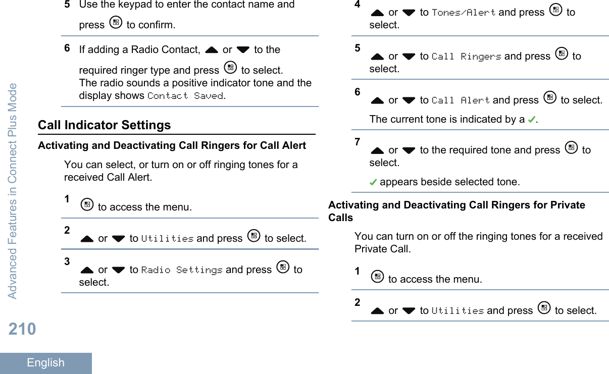 5Use the keypad to enter the contact name andpress   to confirm.6If adding a Radio Contact,   or   to therequired ringer type and press   to select.The radio sounds a positive indicator tone and thedisplay shows Contact Saved.Call Indicator SettingsActivating and Deactivating Call Ringers for Call AlertYou can select, or turn on or off ringing tones for areceived Call Alert.1 to access the menu.2 or   to Utilities and press   to select.3 or   to Radio Settings and press   toselect.4 or   to Tones/Alert and press   toselect.5 or   to Call Ringers and press   toselect.6 or   to Call Alert and press   to select.The current tone is indicated by a  .7 or   to the required tone and press   toselect. appears beside selected tone.Activating and Deactivating Call Ringers for PrivateCallsYou can turn on or off the ringing tones for a receivedPrivate Call.1 to access the menu.2 or   to Utilities and press   to select.Advanced Features in Connect Plus Mode210English