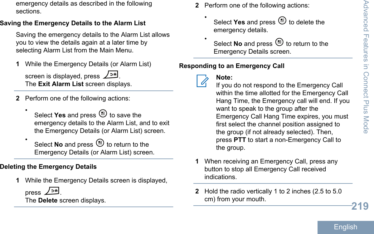 emergency details as described in the followingsections.Saving the Emergency Details to the Alarm ListSaving the emergency details to the Alarm List allowsyou to view the details again at a later time byselecting Alarm List from the Main Menu.1While the Emergency Details (or Alarm List)screen is displayed, press  .The Exit Alarm List screen displays.2Perform one of the following actions:•Select Yes and press   to save theemergency details to the Alarm List, and to exitthe Emergency Details (or Alarm List) screen.•Select No and press   to return to theEmergency Details (or Alarm List) screen.Deleting the Emergency Details1While the Emergency Details screen is displayed,press  .The Delete screen displays.2Perform one of the following actions:•Select Yes and press   to delete theemergency details.•Select No and press   to return to theEmergency Details screen.Responding to an Emergency CallNote:If you do not respond to the Emergency Callwithin the time allotted for the Emergency CallHang Time, the Emergency call will end. If youwant to speak to the group after theEmergency Call Hang Time expires, you mustfirst select the channel position assigned tothe group (if not already selected). Then,press PTT to start a non-Emergency Call tothe group.1When receiving an Emergency Call, press anybutton to stop all Emergency Call receivedindications.2Hold the radio vertically 1 to 2 inches (2.5 to 5.0cm) from your mouth.Advanced Features in Connect Plus Mode219English