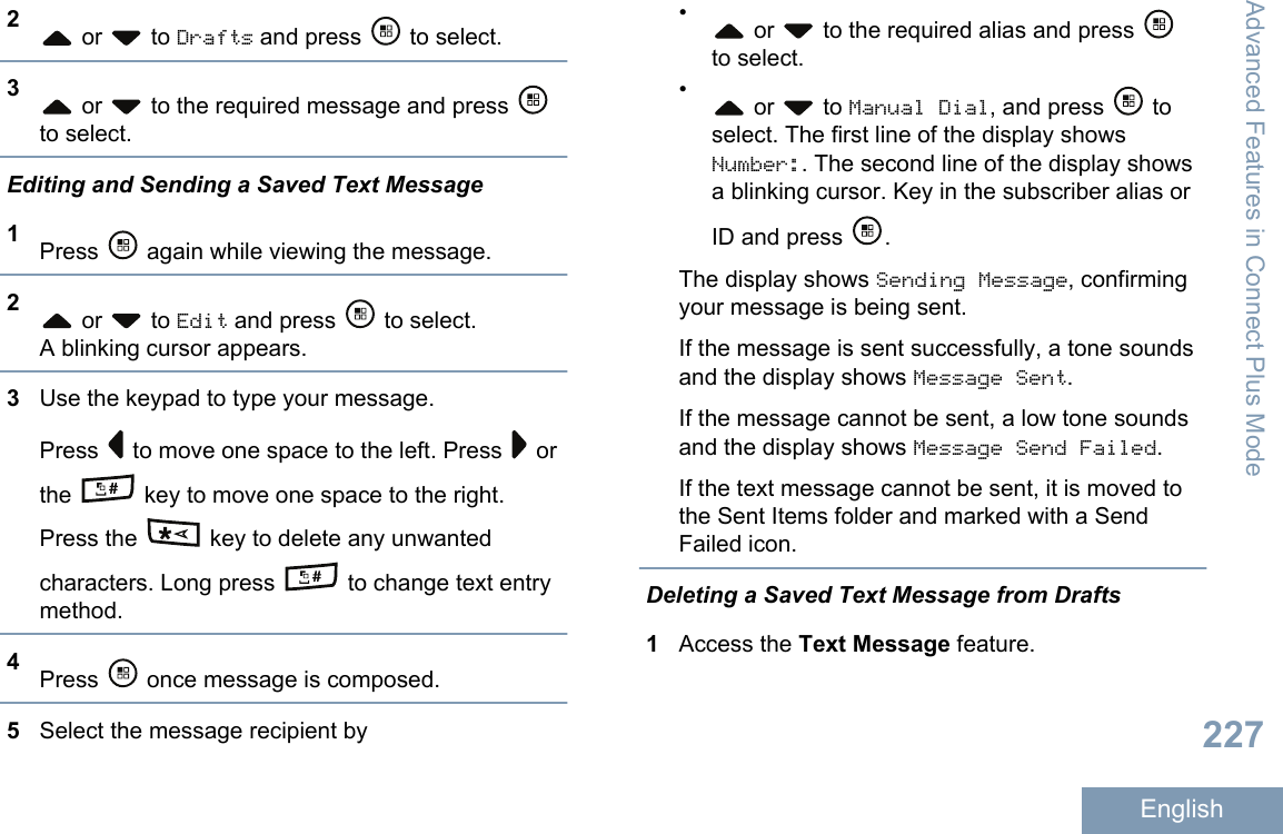 2 or   to Drafts and press   to select.3 or   to the required message and press to select.Editing and Sending a Saved Text Message1Press   again while viewing the message.2 or   to Edit and press   to select.A blinking cursor appears.3Use the keypad to type your message.Press   to move one space to the left. Press   orthe   key to move one space to the right.Press the   key to delete any unwantedcharacters. Long press   to change text entrymethod.4Press   once message is composed.5Select the message recipient by• or   to the required alias and press to select.• or   to Manual Dial, and press   toselect. The first line of the display showsNumber:. The second line of the display showsa blinking cursor. Key in the subscriber alias orID and press  .The display shows Sending Message, confirmingyour message is being sent.If the message is sent successfully, a tone soundsand the display shows Message Sent.If the message cannot be sent, a low tone soundsand the display shows Message Send Failed.If the text message cannot be sent, it is moved tothe Sent Items folder and marked with a SendFailed icon.Deleting a Saved Text Message from Drafts1Access the Text Message feature.Advanced Features in Connect Plus Mode227English