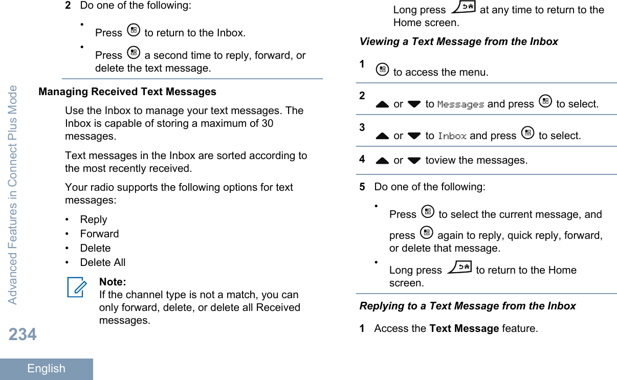 2Do one of the following:•Press   to return to the Inbox.•Press   a second time to reply, forward, ordelete the text message.Managing Received Text MessagesUse the Inbox to manage your text messages. TheInbox is capable of storing a maximum of 30messages.Text messages in the Inbox are sorted according tothe most recently received.Your radio supports the following options for textmessages:• Reply•Forward• Delete• Delete AllNote:If the channel type is not a match, you canonly forward, delete, or delete all Receivedmessages.Long press   at any time to return to theHome screen.Viewing a Text Message from the Inbox1 to access the menu.2 or   to Messages and press   to select.3 or   to Inbox and press   to select.4 or   toview the messages.5Do one of the following:•Press   to select the current message, andpress   again to reply, quick reply, forward,or delete that message.•Long press   to return to the Homescreen.Replying to a Text Message from the Inbox1Access the Text Message feature.Advanced Features in Connect Plus Mode234English