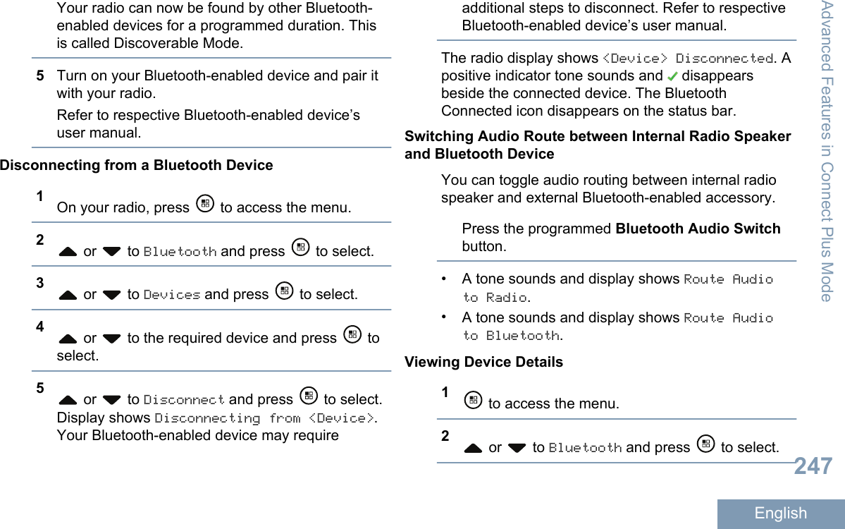 Your radio can now be found by other Bluetooth-enabled devices for a programmed duration. Thisis called Discoverable Mode.5Turn on your Bluetooth-enabled device and pair itwith your radio.Refer to respective Bluetooth-enabled device’suser manual.Disconnecting from a Bluetooth Device1On your radio, press   to access the menu.2 or   to Bluetooth and press   to select.3 or   to Devices and press   to select.4 or   to the required device and press   toselect.5 or   to Disconnect and press   to select.Display shows Disconnecting from &lt;Device&gt;.Your Bluetooth-enabled device may requireadditional steps to disconnect. Refer to respectiveBluetooth-enabled device’s user manual.The radio display shows &lt;Device&gt; Disconnected. Apositive indicator tone sounds and   disappearsbeside the connected device. The BluetoothConnected icon disappears on the status bar.Switching Audio Route between Internal Radio Speakerand Bluetooth DeviceYou can toggle audio routing between internal radiospeaker and external Bluetooth-enabled accessory.Press the programmed Bluetooth Audio Switchbutton.•A tone sounds and display shows Route Audioto Radio.•A tone sounds and display shows Route Audioto Bluetooth.Viewing Device Details1 to access the menu.2 or   to Bluetooth and press   to select.Advanced Features in Connect Plus Mode247English