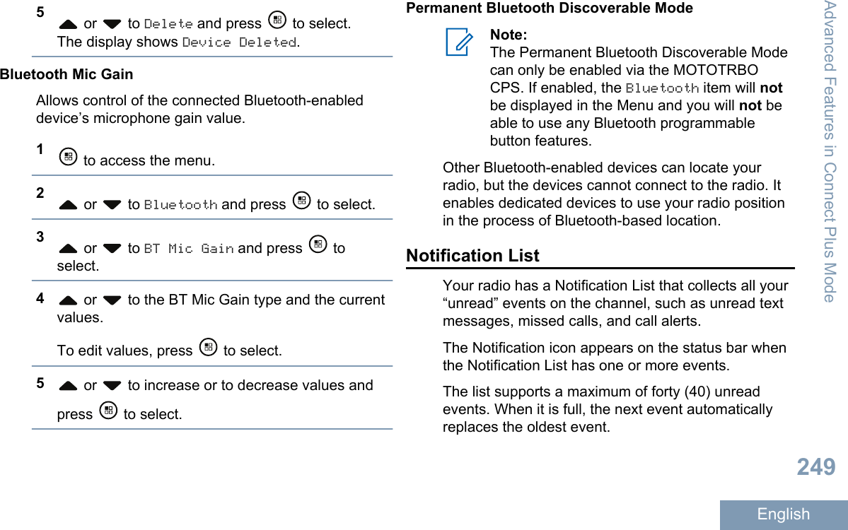 5 or   to Delete and press   to select.The display shows Device Deleted.Bluetooth Mic GainAllows control of the connected Bluetooth-enableddevice’s microphone gain value.1 to access the menu.2 or   to Bluetooth and press   to select.3 or   to BT Mic Gain and press   toselect.4 or   to the BT Mic Gain type and the currentvalues.To edit values, press   to select.5 or   to increase or to decrease values andpress   to select.Permanent Bluetooth Discoverable ModeNote:The Permanent Bluetooth Discoverable Modecan only be enabled via the MOTOTRBOCPS. If enabled, the Bluetooth item will notbe displayed in the Menu and you will not beable to use any Bluetooth programmablebutton features.Other Bluetooth-enabled devices can locate yourradio, but the devices cannot connect to the radio. Itenables dedicated devices to use your radio positionin the process of Bluetooth-based location.Notification ListYour radio has a Notification List that collects all your“unread” events on the channel, such as unread textmessages, missed calls, and call alerts.The Notification icon appears on the status bar whenthe Notification List has one or more events.The list supports a maximum of forty (40) unreadevents. When it is full, the next event automaticallyreplaces the oldest event.Advanced Features in Connect Plus Mode249English