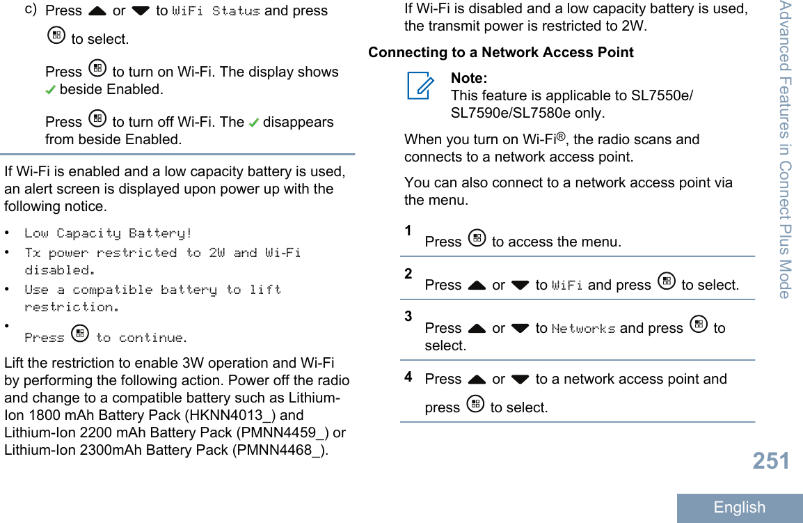 c) Press   or   to WiFi Status and press to select.Press   to turn on Wi-Fi. The display shows beside Enabled.Press   to turn off Wi-Fi. The   disappearsfrom beside Enabled.If Wi-Fi is enabled and a low capacity battery is used,an alert screen is displayed upon power up with thefollowing notice.•Low Capacity Battery!•Tx power restricted to 2W and Wi-Fidisabled.•Use a compatible battery to liftrestriction.•Press  to continue.Lift the restriction to enable 3W operation and Wi-Fiby performing the following action. Power off the radioand change to a compatible battery such as Lithium-Ion 1800 mAh Battery Pack (HKNN4013_) andLithium-Ion 2200 mAh Battery Pack (PMNN4459_) orLithium-Ion 2300mAh Battery Pack (PMNN4468_).If Wi-Fi is disabled and a low capacity battery is used,the transmit power is restricted to 2W.Connecting to a Network Access PointNote:This feature is applicable to SL7550e/SL7590e/SL7580e only.When you turn on Wi-Fi®, the radio scans andconnects to a network access point.You can also connect to a network access point viathe menu.1Press   to access the menu.2Press   or   to WiFi and press   to select.3Press   or   to Networks and press   toselect.4Press   or   to a network access point andpress   to select.Advanced Features in Connect Plus Mode251English