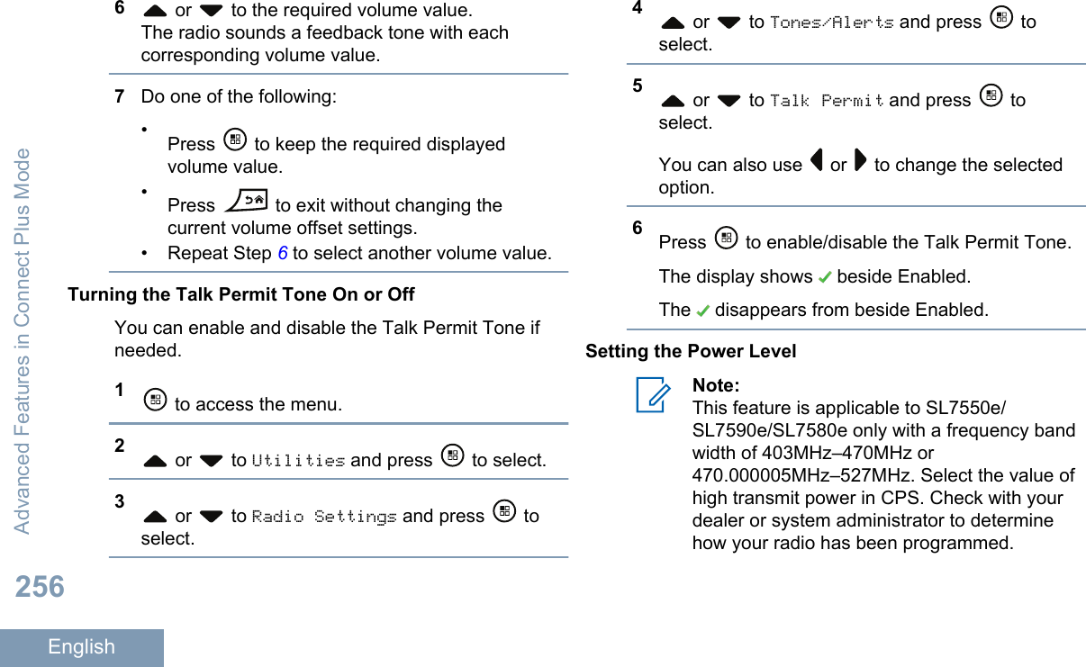 6 or   to the required volume value.The radio sounds a feedback tone with eachcorresponding volume value.7Do one of the following:•Press   to keep the required displayedvolume value.•Press   to exit without changing thecurrent volume offset settings.• Repeat Step 6 to select another volume value.Turning the Talk Permit Tone On or OffYou can enable and disable the Talk Permit Tone ifneeded.1 to access the menu.2 or   to Utilities and press   to select.3 or   to Radio Settings and press   toselect.4 or   to Tones/Alerts and press   toselect.5 or   to Talk Permit and press   toselect.You can also use   or   to change the selectedoption.6Press   to enable/disable the Talk Permit Tone.The display shows   beside Enabled.The   disappears from beside Enabled.Setting the Power LevelNote:This feature is applicable to SL7550e/SL7590e/SL7580e only with a frequency bandwidth of 403MHz–470MHz or470.000005MHz–527MHz. Select the value ofhigh transmit power in CPS. Check with yourdealer or system administrator to determinehow your radio has been programmed.Advanced Features in Connect Plus Mode256English