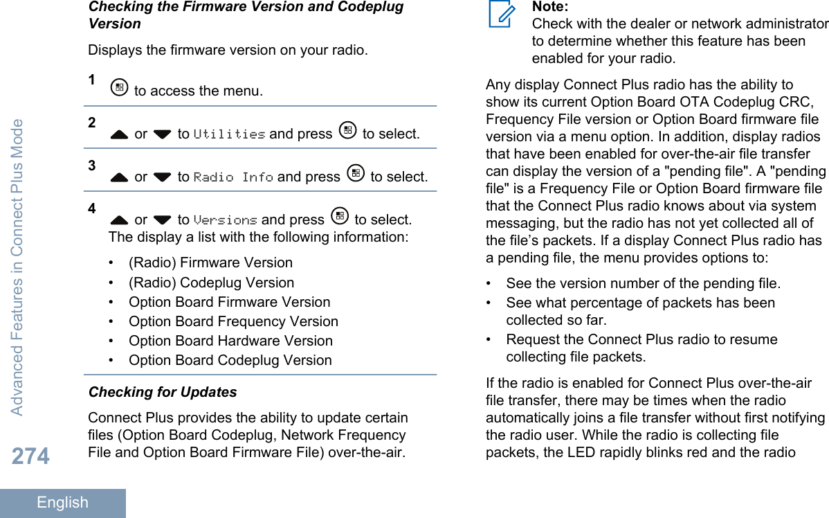 Checking the Firmware Version and CodeplugVersionDisplays the firmware version on your radio.1 to access the menu.2 or   to Utilities and press   to select.3 or   to Radio Info and press   to select.4 or   to Versions and press   to select.The display a list with the following information:• (Radio) Firmware Version•(Radio) Codeplug Version• Option Board Firmware Version• Option Board Frequency Version• Option Board Hardware Version• Option Board Codeplug VersionChecking for UpdatesConnect Plus provides the ability to update certainfiles (Option Board Codeplug, Network FrequencyFile and Option Board Firmware File) over-the-air.Note:Check with the dealer or network administratorto determine whether this feature has beenenabled for your radio.Any display Connect Plus radio has the ability toshow its current Option Board OTA Codeplug CRC,Frequency File version or Option Board firmware fileversion via a menu option. In addition, display radiosthat have been enabled for over-the-air file transfercan display the version of a &quot;pending file&quot;. A &quot;pendingfile&quot; is a Frequency File or Option Board firmware filethat the Connect Plus radio knows about via systemmessaging, but the radio has not yet collected all ofthe file’s packets. If a display Connect Plus radio hasa pending file, the menu provides options to:• See the version number of the pending file.•See what percentage of packets has beencollected so far.• Request the Connect Plus radio to resumecollecting file packets.If the radio is enabled for Connect Plus over-the-airfile transfer, there may be times when the radioautomatically joins a file transfer without first notifyingthe radio user. While the radio is collecting filepackets, the LED rapidly blinks red and the radioAdvanced Features in Connect Plus Mode274English