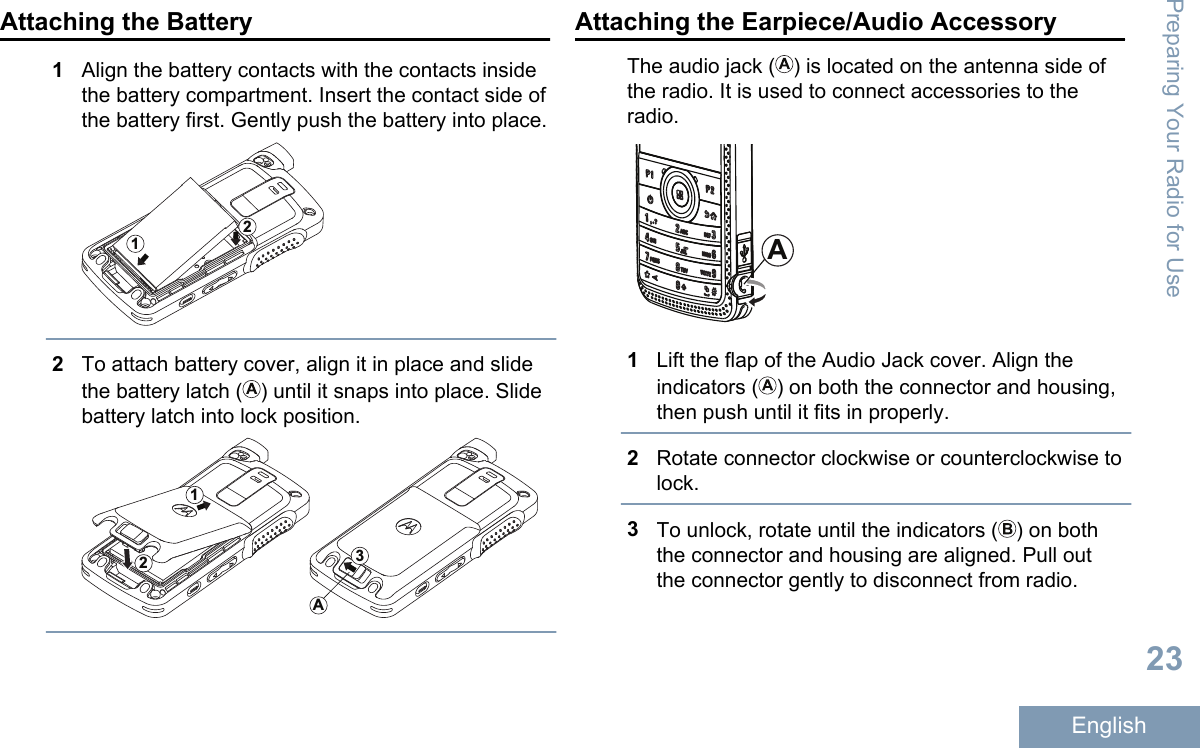 Attaching the Battery1Align the battery contacts with the contacts insidethe battery compartment. Insert the contact side ofthe battery first. Gently push the battery into place.122To attach battery cover, align it in place and slidethe battery latch ( ) until it snaps into place. Slidebattery latch into lock position.12A3Attaching the Earpiece/Audio AccessoryThe audio jack ( ) is located on the antenna side ofthe radio. It is used to connect accessories to theradio.A1Lift the flap of the Audio Jack cover. Align theindicators ( ) on both the connector and housing,then push until it fits in properly.2Rotate connector clockwise or counterclockwise tolock.3To unlock, rotate until the indicators ( ) on boththe connector and housing are aligned. Pull outthe connector gently to disconnect from radio.Preparing Your Radio for Use23English