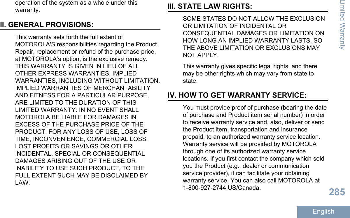 operation of the system as a whole under thiswarranty.II. GENERAL PROVISIONS:This warranty sets forth the full extent ofMOTOROLA&apos;S responsibilities regarding the Product.Repair, replacement or refund of the purchase price,at MOTOROLA’s option, is the exclusive remedy.THIS WARRANTY IS GIVEN IN LIEU OF ALLOTHER EXPRESS WARRANTIES. IMPLIEDWARRANTIES, INCLUDING WITHOUT LIMITATION,IMPLIED WARRANTIES OF MERCHANTABILITYAND FITNESS FOR A PARTICULAR PURPOSE,ARE LIMITED TO THE DURATION OF THISLIMITED WARRANTY. IN NO EVENT SHALLMOTOROLA BE LIABLE FOR DAMAGES INEXCESS OF THE PURCHASE PRICE OF THEPRODUCT, FOR ANY LOSS OF USE, LOSS OFTIME, INCONVENIENCE, COMMERCIAL LOSS,LOST PROFITS OR SAVINGS OR OTHERINCIDENTAL, SPECIAL OR CONSEQUENTIALDAMAGES ARISING OUT OF THE USE ORINABILITY TO USE SUCH PRODUCT, TO THEFULL EXTENT SUCH MAY BE DISCLAIMED BYLAW.III. STATE LAW RIGHTS:SOME STATES DO NOT ALLOW THE EXCLUSIONOR LIMITATION OF INCIDENTAL ORCONSEQUENTIAL DAMAGES OR LIMITATION ONHOW LONG AN IMPLIED WARRANTY LASTS, SOTHE ABOVE LIMITATION OR EXCLUSIONS MAYNOT APPLY.This warranty gives specific legal rights, and theremay be other rights which may vary from state tostate.IV. HOW TO GET WARRANTY SERVICE:You must provide proof of purchase (bearing the dateof purchase and Product item serial number) in orderto receive warranty service and, also, deliver or sendthe Product item, transportation and insuranceprepaid, to an authorized warranty service location.Warranty service will be provided by MOTOROLAthrough one of its authorized warranty servicelocations. If you first contact the company which soldyou the Product (e.g., dealer or communicationservice provider), it can facilitate your obtainingwarranty service. You can also call MOTOROLA at1-800-927-2744 US/Canada.Limited Warranty285English