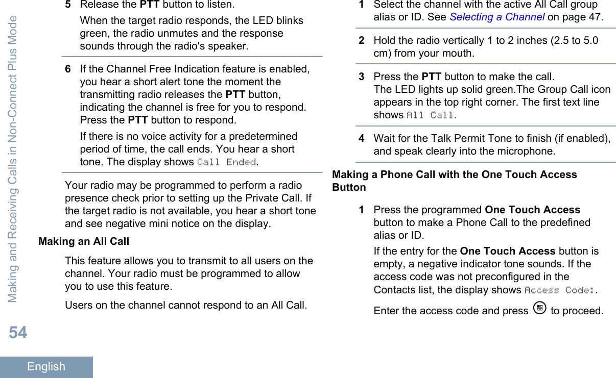 5Release the PTT button to listen.When the target radio responds, the LED blinksgreen, the radio unmutes and the responsesounds through the radio&apos;s speaker.6If the Channel Free Indication feature is enabled,you hear a short alert tone the moment thetransmitting radio releases the PTT button,indicating the channel is free for you to respond.Press the PTT button to respond.If there is no voice activity for a predeterminedperiod of time, the call ends. You hear a shorttone. The display shows Call Ended.Your radio may be programmed to perform a radiopresence check prior to setting up the Private Call. Ifthe target radio is not available, you hear a short toneand see negative mini notice on the display.Making an All CallThis feature allows you to transmit to all users on thechannel. Your radio must be programmed to allowyou to use this feature.Users on the channel cannot respond to an All Call.1Select the channel with the active All Call groupalias or ID. See Selecting a Channel on page 47.2Hold the radio vertically 1 to 2 inches (2.5 to 5.0cm) from your mouth.3Press the PTT button to make the call.The LED lights up solid green.The Group Call iconappears in the top right corner. The first text lineshows All Call.4Wait for the Talk Permit Tone to finish (if enabled),and speak clearly into the microphone.Making a Phone Call with the One Touch AccessButton1Press the programmed One Touch Accessbutton to make a Phone Call to the predefinedalias or ID.If the entry for the One Touch Access button isempty, a negative indicator tone sounds. If theaccess code was not preconfigured in theContacts list, the display shows Access Code:.Enter the access code and press   to proceed.Making and Receiving Calls in Non-Connect Plus Mode54English