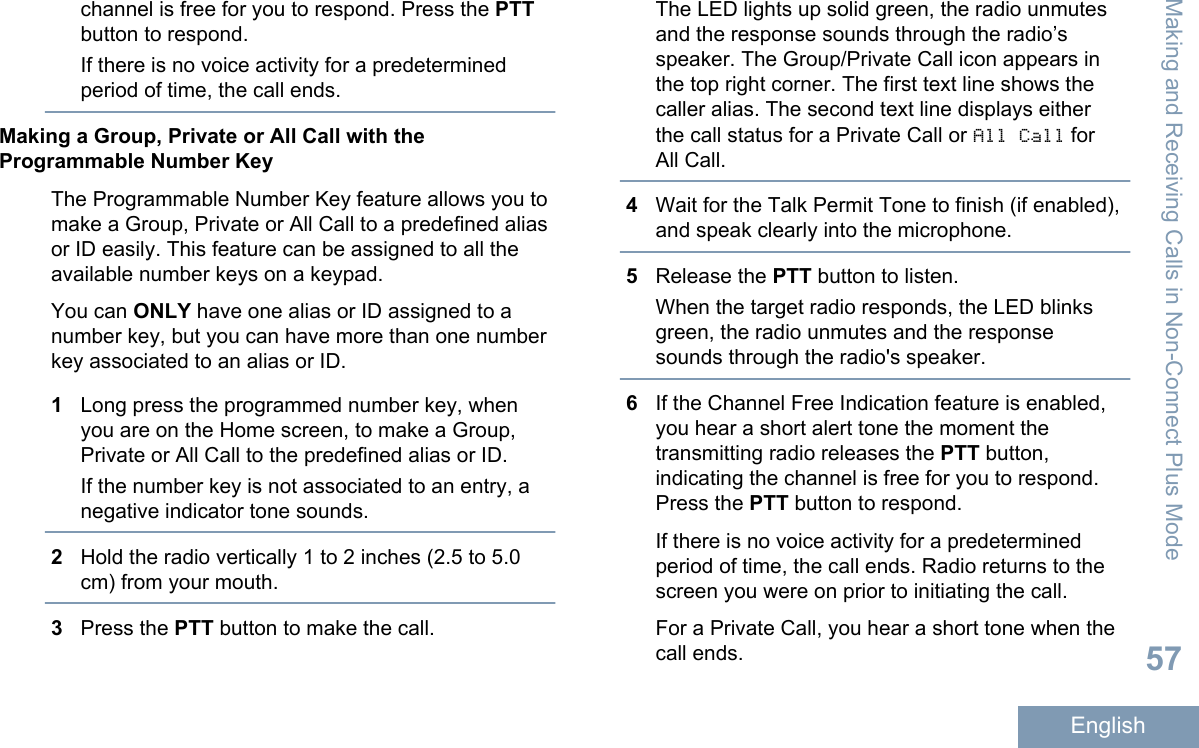 channel is free for you to respond. Press the PTTbutton to respond.If there is no voice activity for a predeterminedperiod of time, the call ends.Making a Group, Private or All Call with theProgrammable Number KeyThe Programmable Number Key feature allows you tomake a Group, Private or All Call to a predefined aliasor ID easily. This feature can be assigned to all theavailable number keys on a keypad.You can ONLY have one alias or ID assigned to anumber key, but you can have more than one numberkey associated to an alias or ID.1Long press the programmed number key, whenyou are on the Home screen, to make a Group,Private or All Call to the predefined alias or ID.If the number key is not associated to an entry, anegative indicator tone sounds.2Hold the radio vertically 1 to 2 inches (2.5 to 5.0cm) from your mouth.3Press the PTT button to make the call.The LED lights up solid green, the radio unmutesand the response sounds through the radio’sspeaker. The Group/Private Call icon appears inthe top right corner. The first text line shows thecaller alias. The second text line displays eitherthe call status for a Private Call or All Call forAll Call.4Wait for the Talk Permit Tone to finish (if enabled),and speak clearly into the microphone.5Release the PTT button to listen.When the target radio responds, the LED blinksgreen, the radio unmutes and the responsesounds through the radio&apos;s speaker.6If the Channel Free Indication feature is enabled,you hear a short alert tone the moment thetransmitting radio releases the PTT button,indicating the channel is free for you to respond.Press the PTT button to respond.If there is no voice activity for a predeterminedperiod of time, the call ends. Radio returns to thescreen you were on prior to initiating the call.For a Private Call, you hear a short tone when thecall ends.Making and Receiving Calls in Non-Connect Plus Mode57English