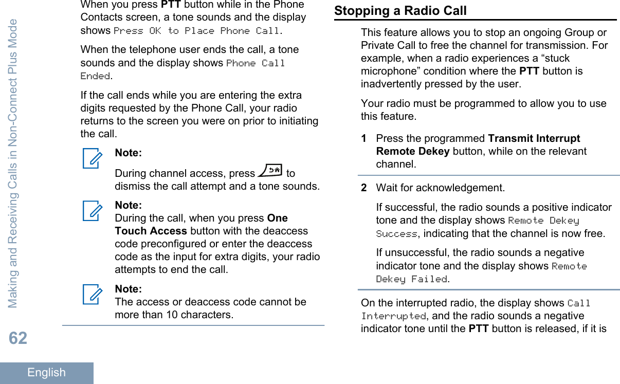 When you press PTT button while in the PhoneContacts screen, a tone sounds and the displayshows Press OK to Place Phone Call.When the telephone user ends the call, a tonesounds and the display shows Phone CallEnded.If the call ends while you are entering the extradigits requested by the Phone Call, your radioreturns to the screen you were on prior to initiatingthe call.Note:During channel access, press  todismiss the call attempt and a tone sounds.Note:During the call, when you press OneTouch Access button with the deaccesscode preconfigured or enter the deaccesscode as the input for extra digits, your radioattempts to end the call.Note:The access or deaccess code cannot bemore than 10 characters.Stopping a Radio CallThis feature allows you to stop an ongoing Group orPrivate Call to free the channel for transmission. Forexample, when a radio experiences a “stuckmicrophone” condition where the PTT button isinadvertently pressed by the user.Your radio must be programmed to allow you to usethis feature.1Press the programmed Transmit InterruptRemote Dekey button, while on the relevantchannel.2Wait for acknowledgement.If successful, the radio sounds a positive indicatortone and the display shows Remote DekeySuccess, indicating that the channel is now free.If unsuccessful, the radio sounds a negativeindicator tone and the display shows RemoteDekey Failed.On the interrupted radio, the display shows CallInterrupted, and the radio sounds a negativeindicator tone until the PTT button is released, if it isMaking and Receiving Calls in Non-Connect Plus Mode62English