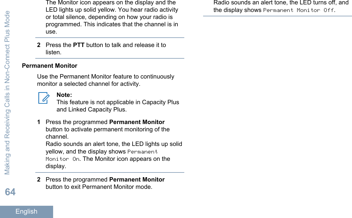 The Monitor icon appears on the display and theLED lights up solid yellow. You hear radio activityor total silence, depending on how your radio isprogrammed. This indicates that the channel is inuse.2Press the PTT button to talk and release it tolisten.Permanent MonitorUse the Permanent Monitor feature to continuouslymonitor a selected channel for activity.Note:This feature is not applicable in Capacity Plusand Linked Capacity Plus.1Press the programmed Permanent Monitorbutton to activate permanent monitoring of thechannel.Radio sounds an alert tone, the LED lights up solidyellow, and the display shows PermanentMonitor On. The Monitor icon appears on thedisplay.2Press the programmed Permanent Monitorbutton to exit Permanent Monitor mode.Radio sounds an alert tone, the LED turns off, andthe display shows Permanent Monitor Off.Making and Receiving Calls in Non-Connect Plus Mode64English