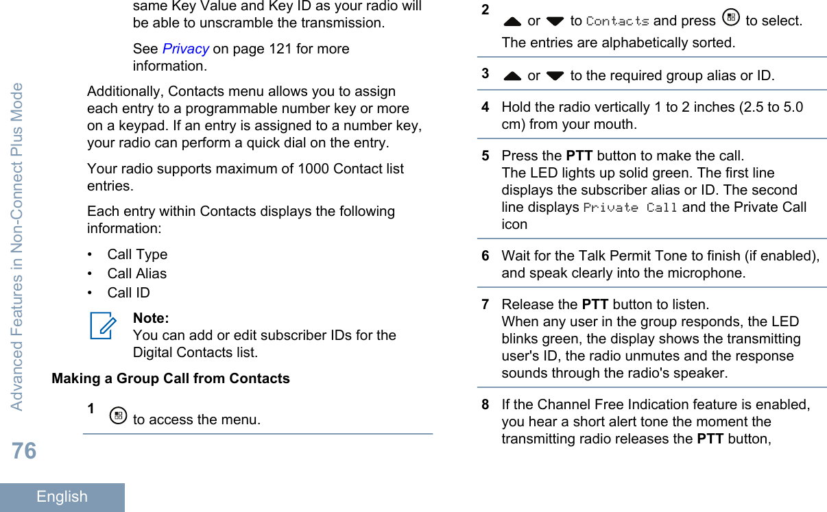 same Key Value and Key ID as your radio willbe able to unscramble the transmission.See Privacy on page 121 for moreinformation.Additionally, Contacts menu allows you to assigneach entry to a programmable number key or moreon a keypad. If an entry is assigned to a number key,your radio can perform a quick dial on the entry.Your radio supports maximum of 1000 Contact listentries.Each entry within Contacts displays the followinginformation:• Call Type•Call Alias• Call IDNote:You can add or edit subscriber IDs for theDigital Contacts list.Making a Group Call from Contacts1 to access the menu.2 or   to Contacts and press   to select.The entries are alphabetically sorted.3 or   to the required group alias or ID.4Hold the radio vertically 1 to 2 inches (2.5 to 5.0cm) from your mouth.5Press the PTT button to make the call.The LED lights up solid green. The first linedisplays the subscriber alias or ID. The secondline displays Private Call and the Private Callicon6Wait for the Talk Permit Tone to finish (if enabled),and speak clearly into the microphone.7Release the PTT button to listen.When any user in the group responds, the LEDblinks green, the display shows the transmittinguser&apos;s ID, the radio unmutes and the responsesounds through the radio&apos;s speaker.8If the Channel Free Indication feature is enabled,you hear a short alert tone the moment thetransmitting radio releases the PTT button,Advanced Features in Non-Connect Plus Mode76English