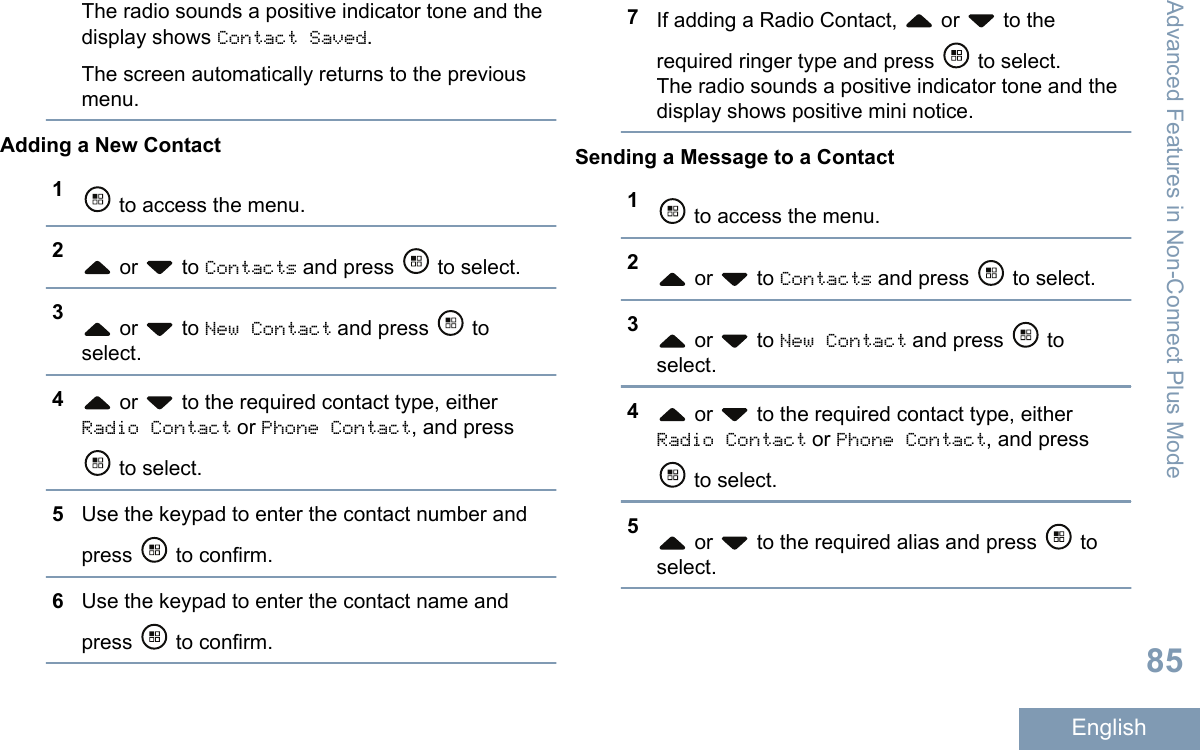 The radio sounds a positive indicator tone and thedisplay shows Contact Saved.The screen automatically returns to the previousmenu.Adding a New Contact1 to access the menu.2 or   to Contacts and press   to select.3 or   to New Contact and press   toselect.4 or   to the required contact type, eitherRadio Contact or Phone Contact, and press to select.5Use the keypad to enter the contact number andpress   to confirm.6Use the keypad to enter the contact name andpress   to confirm.7If adding a Radio Contact,   or   to therequired ringer type and press   to select.The radio sounds a positive indicator tone and thedisplay shows positive mini notice.Sending a Message to a Contact1 to access the menu.2 or   to Contacts and press   to select.3 or   to New Contact and press   toselect.4 or   to the required contact type, eitherRadio Contact or Phone Contact, and press to select.5 or   to the required alias and press   toselect.Advanced Features in Non-Connect Plus Mode85English