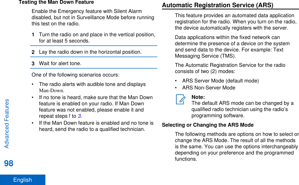 Testing the Man Down FeatureEnable the Emergency feature with Silent Alarmdisabled, but not in Surveillance Mode before runningthis test on the radio.1Turn the radio on and place in the vertical position,for at least 5 seconds.2Lay the radio down in the horizontal position.3Wait for alert tone.One of the following scenarios occurs:• The radio alerts with audible tone and displaysMan-Down.• If no tone is heard, make sure that the Man Downfeature is enabled on your radio. If Man Downfeature was not enabled, please enable it andrepeat steps1 to 3.• If the Man Down feature is enabled and no tone isheard, send the radio to a qualified technician.Automatic Registration Service (ARS)This feature provides an automated data applicationregistration for the radio. When you turn on the radio,the device automatically registers with the server.Data applications within the fixed network candetermine the presence of a device on the systemand send data to the device. For example: TextMessaging Service (TMS).The Automatic Registration Service for the radioconsists of two (2) modes:• ARS Server Mode (default mode)• ARS Non-Server ModeNote:The default ARS mode can be changed by aqualified radio technician using the radio’sprogramming software.Selecting or Changing the ARS ModeThe following methods are options on how to select orchange the ARS Mode. The result of all the methodsis the same. You can use the options interchangeablydepending on your preference and the programmedfunctions.Advanced Features98English