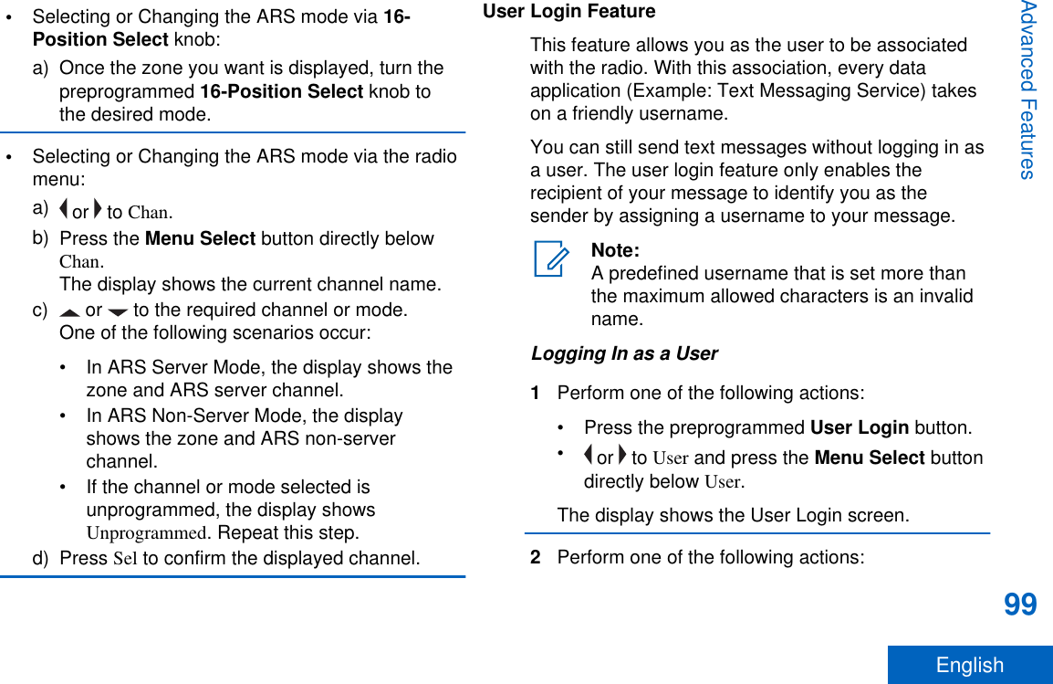 •Selecting or Changing the ARS mode via 16-Position Select knob:a) Once the zone you want is displayed, turn thepreprogrammed 16-Position Select knob tothe desired mode.•Selecting or Changing the ARS mode via the radiomenu:a)  or   to Chan.b) Press the Menu Select button directly belowChan.The display shows the current channel name.c)  or   to the required channel or mode.One of the following scenarios occur:• In ARS Server Mode, the display shows thezone and ARS server channel.• In ARS Non-Server Mode, the displayshows the zone and ARS non-serverchannel.• If the channel or mode selected isunprogrammed, the display showsUnprogrammed. Repeat this step.d) Press Sel to confirm the displayed channel.User Login FeatureThis feature allows you as the user to be associatedwith the radio. With this association, every dataapplication (Example: Text Messaging Service) takeson a friendly username.You can still send text messages without logging in asa user. The user login feature only enables therecipient of your message to identify you as thesender by assigning a username to your message.Note:A predefined username that is set more thanthe maximum allowed characters is an invalidname.Logging In as a User1Perform one of the following actions:•Press the preprogrammed User Login button.• or   to User and press the Menu Select buttondirectly below User.The display shows the User Login screen.2Perform one of the following actions:Advanced Features99English