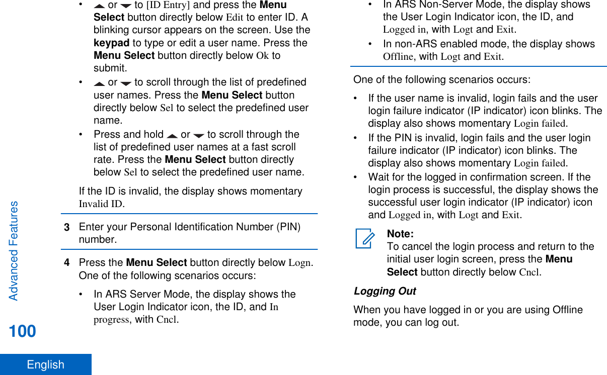• or   to [ID Entry] and press the MenuSelect button directly below Edit to enter ID. Ablinking cursor appears on the screen. Use thekeypad to type or edit a user name. Press theMenu Select button directly below Ok tosubmit.• or   to scroll through the list of predefineduser names. Press the Menu Select buttondirectly below Sel to select the predefined username.• Press and hold   or   to scroll through thelist of predefined user names at a fast scrollrate. Press the Menu Select button directlybelow Sel to select the predefined user name.If the ID is invalid, the display shows momentaryInvalid ID.3Enter your Personal Identification Number (PIN)number.4Press the Menu Select button directly below Logn.One of the following scenarios occurs:• In ARS Server Mode, the display shows theUser Login Indicator icon, the ID, and Inprogress, with Cncl.• In ARS Non-Server Mode, the display showsthe User Login Indicator icon, the ID, andLogged in, with Logt and Exit.• In non-ARS enabled mode, the display showsOffline, with Logt and Exit.One of the following scenarios occurs:• If the user name is invalid, login fails and the userlogin failure indicator (IP indicator) icon blinks. Thedisplay also shows momentary Login failed.• If the PIN is invalid, login fails and the user loginfailure indicator (IP indicator) icon blinks. Thedisplay also shows momentary Login failed.• Wait for the logged in confirmation screen. If thelogin process is successful, the display shows thesuccessful user login indicator (IP indicator) iconand Logged in, with Logt and Exit.Note:To cancel the login process and return to theinitial user login screen, press the MenuSelect button directly below Cncl.Logging OutWhen you have logged in or you are using Offlinemode, you can log out.Advanced Features100English