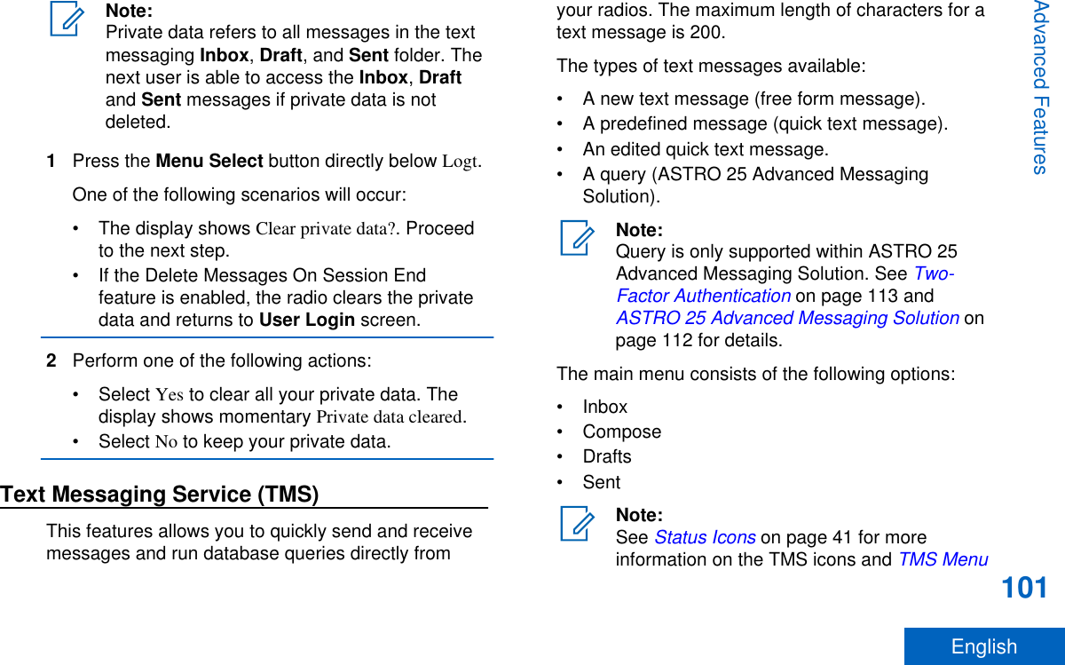 Note:Private data refers to all messages in the textmessaging Inbox, Draft, and Sent folder. Thenext user is able to access the Inbox, Draftand Sent messages if private data is notdeleted.1Press the Menu Select button directly below Logt.One of the following scenarios will occur:• The display shows Clear private data?. Proceedto the next step.• If the Delete Messages On Session Endfeature is enabled, the radio clears the privatedata and returns to User Login screen.2Perform one of the following actions:• Select Yes to clear all your private data. Thedisplay shows momentary Private data cleared.• Select No to keep your private data.Text Messaging Service (TMS)This features allows you to quickly send and receivemessages and run database queries directly fromyour radios. The maximum length of characters for atext message is 200.The types of text messages available:• A new text message (free form message).• A predefined message (quick text message).• An edited quick text message.• A query (ASTRO 25 Advanced MessagingSolution).Note:Query is only supported within ASTRO 25Advanced Messaging Solution. See Two-Factor Authentication on page 113 and ASTRO 25 Advanced Messaging Solution onpage 112 for details.The main menu consists of the following options:• Inbox• Compose• Drafts• SentNote:See Status Icons on page 41 for moreinformation on the TMS icons and TMS MenuAdvanced Features101English