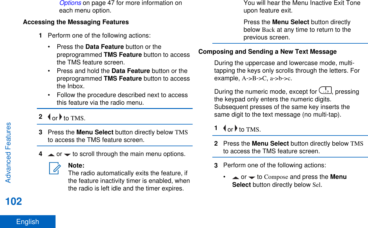 Options on page 47 for more information oneach menu option.Accessing the Messaging Features1Perform one of the following actions:•Press the Data Feature button or thepreprogrammed TMS Feature button to accessthe TMS feature screen.•Press and hold the Data Feature button or thepreprogrammed TMS Feature button to accessthe Inbox.• Follow the procedure described next to accessthis feature via the radio menu.2 or   to TMS.3Press the Menu Select button directly below TMSto access the TMS feature screen.4 or   to scroll through the main menu options.Note:The radio automatically exits the feature, ifthe feature inactivity timer is enabled, whenthe radio is left idle and the timer expires.You will hear the Menu Inactive Exit Toneupon feature exit.Press the Menu Select button directlybelow Back at any time to return to theprevious screen.Composing and Sending a New Text MessageDuring the uppercase and lowercase mode, multi-tapping the keys only scrolls through the letters. Forexample, A-&gt;B-&gt;C, a-&gt;b-&gt;c.During the numeric mode, except for  , pressingthe keypad only enters the numeric digits.Subsequent presses of the same key inserts thesame digit to the text message (no multi-tap).1 or   to TMS.2Press the Menu Select button directly below TMSto access the TMS feature screen.3Perform one of the following actions:• or   to Compose and press the MenuSelect button directly below Sel.Advanced Features102English