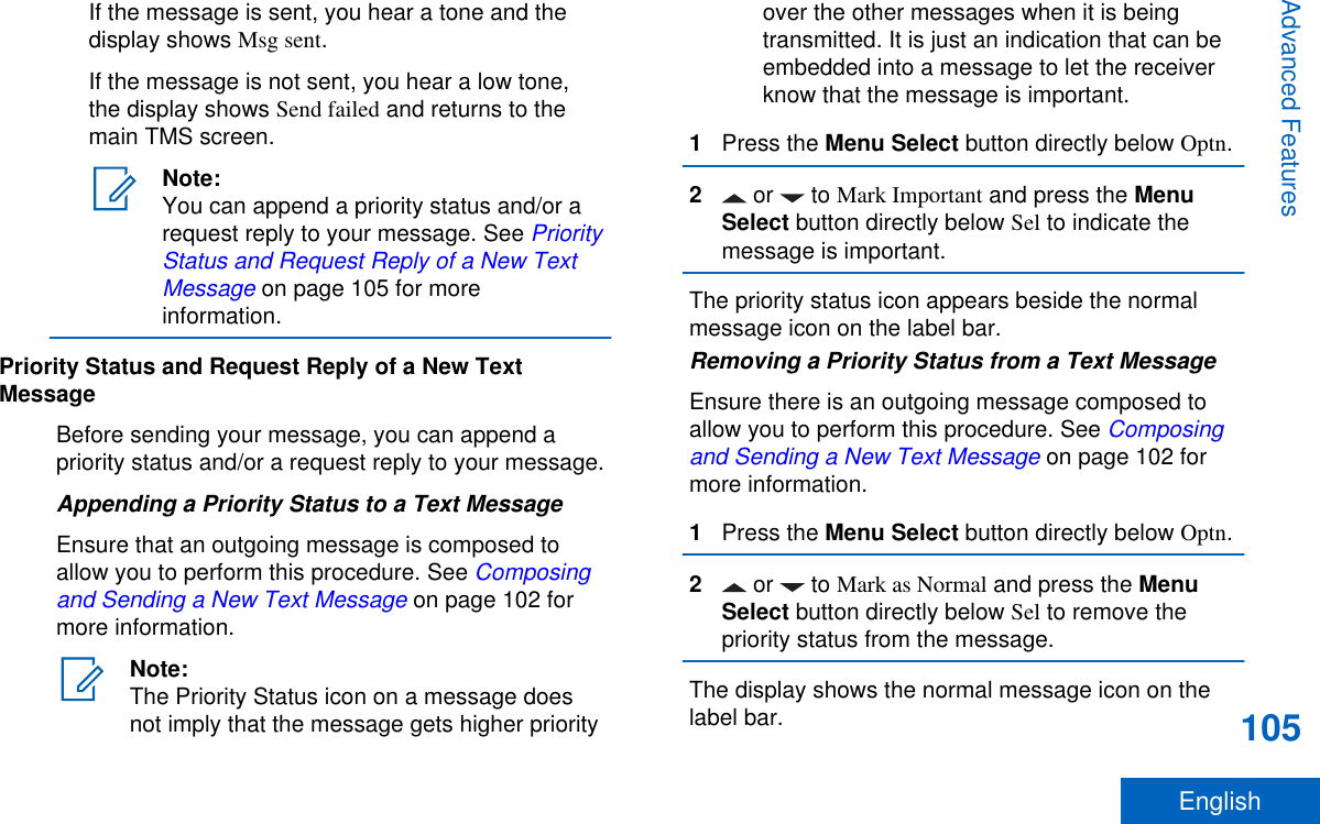 If the message is sent, you hear a tone and thedisplay shows Msg sent.If the message is not sent, you hear a low tone,the display shows Send failed and returns to themain TMS screen.Note:You can append a priority status and/or arequest reply to your message. See PriorityStatus and Request Reply of a New TextMessage on page 105 for moreinformation.Priority Status and Request Reply of a New TextMessageBefore sending your message, you can append apriority status and/or a request reply to your message.Appending a Priority Status to a Text MessageEnsure that an outgoing message is composed toallow you to perform this procedure. See Composingand Sending a New Text Message on page 102 formore information.Note:The Priority Status icon on a message doesnot imply that the message gets higher priorityover the other messages when it is beingtransmitted. It is just an indication that can beembedded into a message to let the receiverknow that the message is important.1Press the Menu Select button directly below Optn.2 or   to Mark Important and press the MenuSelect button directly below Sel to indicate themessage is important.The priority status icon appears beside the normalmessage icon on the label bar.Removing a Priority Status from a Text MessageEnsure there is an outgoing message composed toallow you to perform this procedure. See Composingand Sending a New Text Message on page 102 formore information.1Press the Menu Select button directly below Optn.2 or   to Mark as Normal and press the MenuSelect button directly below Sel to remove thepriority status from the message.The display shows the normal message icon on thelabel bar.Advanced Features105English