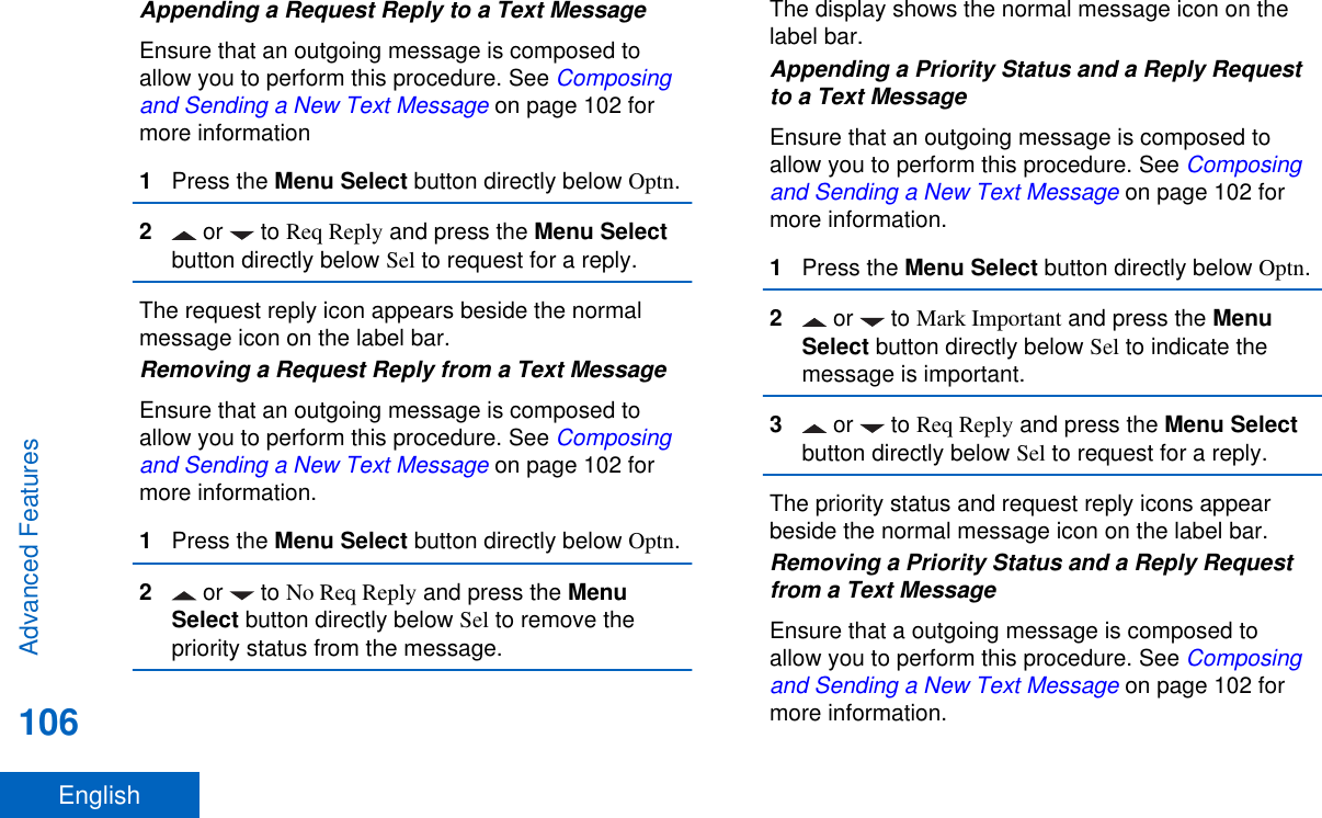 Appending a Request Reply to a Text MessageEnsure that an outgoing message is composed toallow you to perform this procedure. See Composingand Sending a New Text Message on page 102 formore information1Press the Menu Select button directly below Optn.2 or   to Req Reply and press the Menu Selectbutton directly below Sel to request for a reply.The request reply icon appears beside the normalmessage icon on the label bar.Removing a Request Reply from a Text MessageEnsure that an outgoing message is composed toallow you to perform this procedure. See Composingand Sending a New Text Message on page 102 formore information.1Press the Menu Select button directly below Optn.2 or   to No Req Reply and press the MenuSelect button directly below Sel to remove thepriority status from the message.The display shows the normal message icon on thelabel bar.Appending a Priority Status and a Reply Requestto a Text MessageEnsure that an outgoing message is composed toallow you to perform this procedure. See Composingand Sending a New Text Message on page 102 formore information.1Press the Menu Select button directly below Optn.2 or   to Mark Important and press the MenuSelect button directly below Sel to indicate themessage is important.3 or   to Req Reply and press the Menu Selectbutton directly below Sel to request for a reply.The priority status and request reply icons appearbeside the normal message icon on the label bar.Removing a Priority Status and a Reply Requestfrom a Text MessageEnsure that a outgoing message is composed toallow you to perform this procedure. See Composingand Sending a New Text Message on page 102 formore information.Advanced Features106English