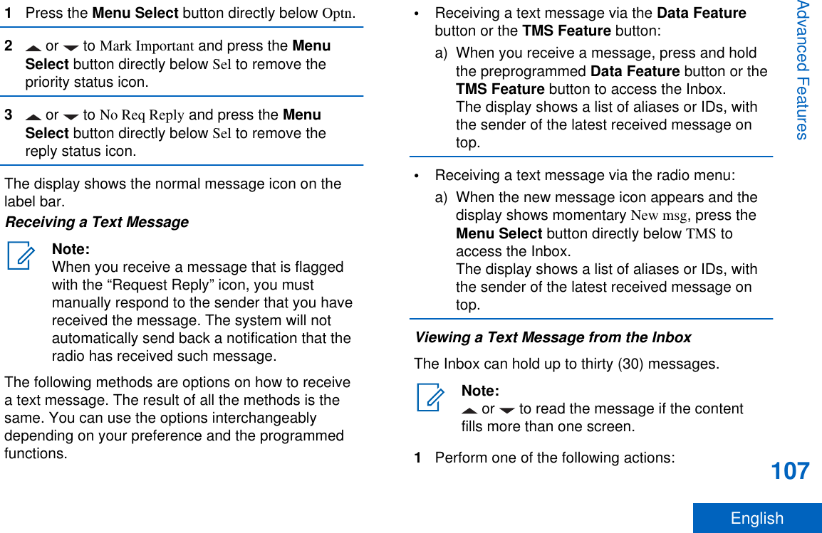 1Press the Menu Select button directly below Optn.2 or   to Mark Important and press the MenuSelect button directly below Sel to remove thepriority status icon.3 or   to No Req Reply and press the MenuSelect button directly below Sel to remove thereply status icon.The display shows the normal message icon on thelabel bar.Receiving a Text MessageNote:When you receive a message that is flaggedwith the “Request Reply” icon, you mustmanually respond to the sender that you havereceived the message. The system will notautomatically send back a notification that theradio has received such message.The following methods are options on how to receivea text message. The result of all the methods is thesame. You can use the options interchangeablydepending on your preference and the programmedfunctions.•Receiving a text message via the Data Featurebutton or the TMS Feature button:a) When you receive a message, press and holdthe preprogrammed Data Feature button or theTMS Feature button to access the Inbox.The display shows a list of aliases or IDs, withthe sender of the latest received message ontop.•Receiving a text message via the radio menu:a) When the new message icon appears and thedisplay shows momentary New msg, press theMenu Select button directly below TMS toaccess the Inbox.The display shows a list of aliases or IDs, withthe sender of the latest received message ontop.Viewing a Text Message from the InboxThe Inbox can hold up to thirty (30) messages.Note: or   to read the message if the contentfills more than one screen.1Perform one of the following actions:Advanced Features107English