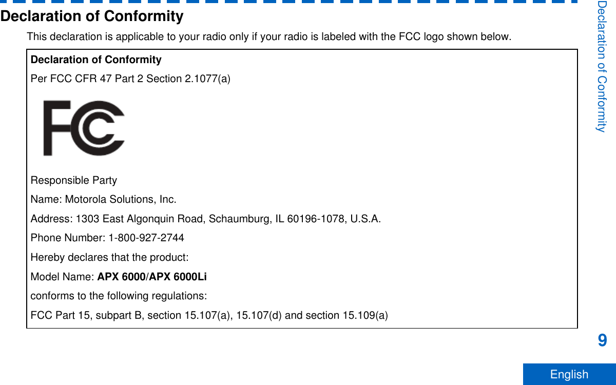 Declaration of ConformityThis declaration is applicable to your radio only if your radio is labeled with the FCC logo shown below.Declaration of ConformityPer FCC CFR 47 Part 2 Section 2.1077(a)Responsible PartyName: Motorola Solutions, Inc.Address: 1303 East Algonquin Road, Schaumburg, IL 60196-1078, U.S.A.Phone Number: 1-800-927-2744Hereby declares that the product:Model Name: APX 6000/APX 6000Liconforms to the following regulations:FCC Part 15, subpart B, section 15.107(a), 15.107(d) and section 15.109(a)Declaration of Conformity9English