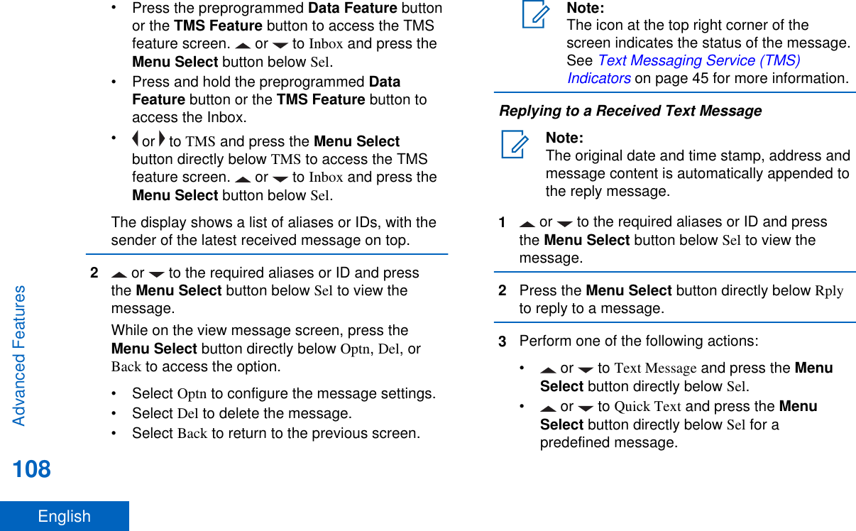 •Press the preprogrammed Data Feature buttonor the TMS Feature button to access the TMSfeature screen.   or   to Inbox and press theMenu Select button below Sel.•Press and hold the preprogrammed DataFeature button or the TMS Feature button toaccess the Inbox.• or   to TMS and press the Menu Selectbutton directly below TMS to access the TMSfeature screen.   or   to Inbox and press theMenu Select button below Sel.The display shows a list of aliases or IDs, with thesender of the latest received message on top.2 or   to the required aliases or ID and pressthe Menu Select button below Sel to view themessage.While on the view message screen, press theMenu Select button directly below Optn, Del, orBack to access the option.• Select Optn to configure the message settings.• Select Del to delete the message.• Select Back to return to the previous screen.Note:The icon at the top right corner of thescreen indicates the status of the message.See Text Messaging Service (TMS)Indicators on page 45 for more information.Replying to a Received Text MessageNote:The original date and time stamp, address andmessage content is automatically appended tothe reply message.1 or   to the required aliases or ID and pressthe Menu Select button below Sel to view themessage.2Press the Menu Select button directly below Rplyto reply to a message.3Perform one of the following actions:• or   to Text Message and press the MenuSelect button directly below Sel.• or   to Quick Text and press the MenuSelect button directly below Sel for apredefined message.Advanced Features108English