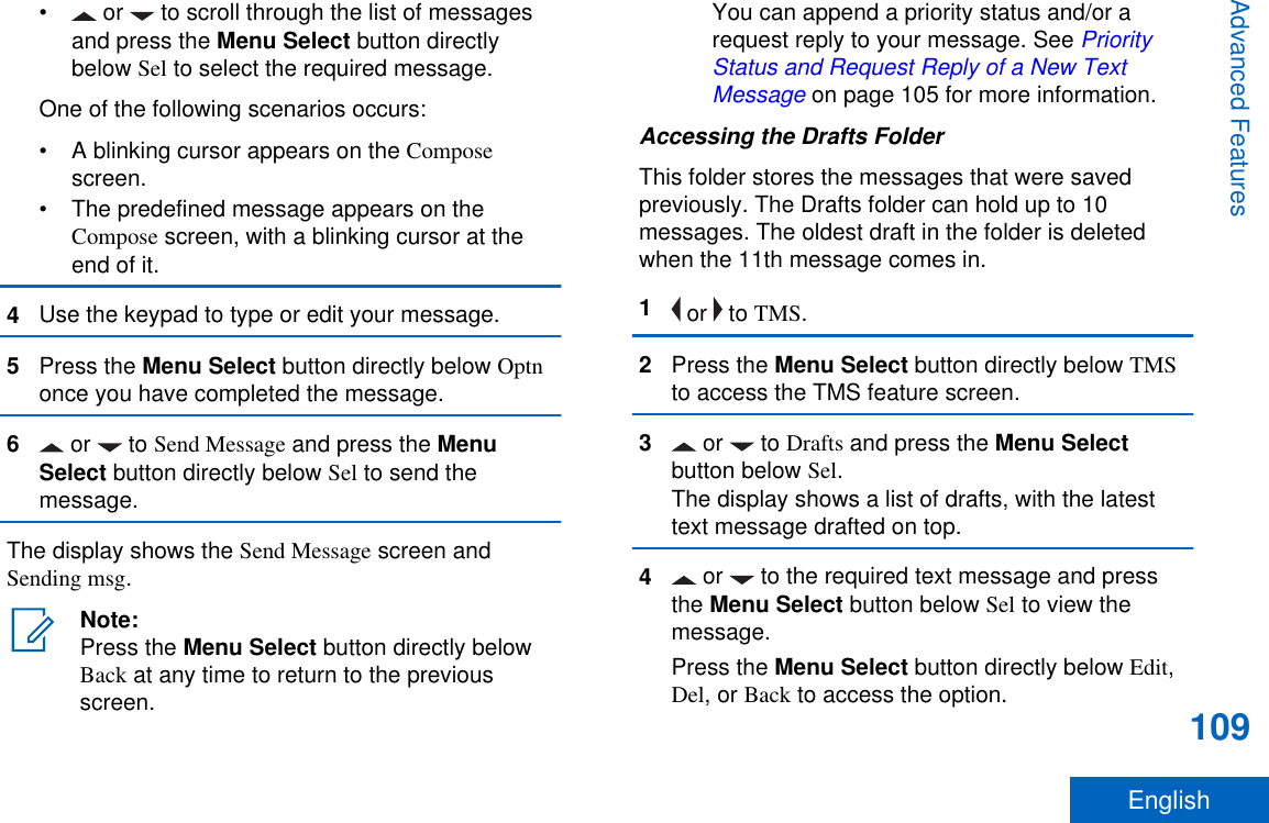 •  or   to scroll through the list of messagesand press the Menu Select button directlybelow Sel to select the required message.One of the following scenarios occurs:• A blinking cursor appears on the Composescreen.• The predefined message appears on theCompose screen, with a blinking cursor at theend of it.4Use the keypad to type or edit your message.5Press the Menu Select button directly below Optnonce you have completed the message.6 or   to Send Message and press the MenuSelect button directly below Sel to send themessage.The display shows the Send Message screen andSending msg.Note:Press the Menu Select button directly belowBack at any time to return to the previousscreen.You can append a priority status and/or arequest reply to your message. See PriorityStatus and Request Reply of a New TextMessage on page 105 for more information.Accessing the Drafts FolderThis folder stores the messages that were savedpreviously. The Drafts folder can hold up to 10messages. The oldest draft in the folder is deletedwhen the 11th message comes in.1 or   to TMS.2Press the Menu Select button directly below TMSto access the TMS feature screen.3 or   to Drafts and press the Menu Selectbutton below Sel.The display shows a list of drafts, with the latesttext message drafted on top.4 or   to the required text message and pressthe Menu Select button below Sel to view themessage.Press the Menu Select button directly below Edit,Del, or Back to access the option.Advanced Features109English