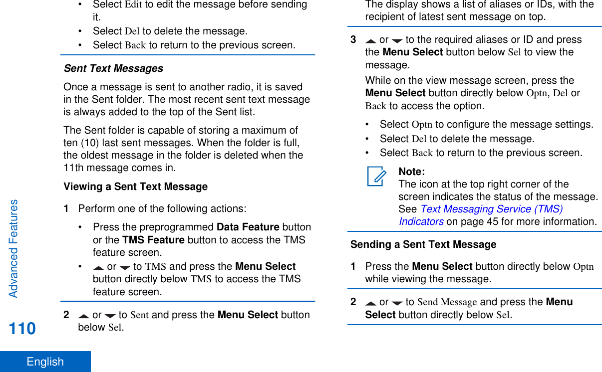 • Select Edit to edit the message before sendingit.• Select Del to delete the message.• Select Back to return to the previous screen.Sent Text MessagesOnce a message is sent to another radio, it is savedin the Sent folder. The most recent sent text messageis always added to the top of the Sent list.The Sent folder is capable of storing a maximum often (10) last sent messages. When the folder is full,the oldest message in the folder is deleted when the11th message comes in.Viewing a Sent Text Message1Perform one of the following actions:•Press the preprogrammed Data Feature buttonor the TMS Feature button to access the TMSfeature screen.• or   to TMS and press the Menu Selectbutton directly below TMS to access the TMSfeature screen.2 or   to Sent and press the Menu Select buttonbelow Sel.The display shows a list of aliases or IDs, with therecipient of latest sent message on top.3 or   to the required aliases or ID and pressthe Menu Select button below Sel to view themessage.While on the view message screen, press theMenu Select button directly below Optn, Del orBack to access the option.• Select Optn to configure the message settings.• Select Del to delete the message.• Select Back to return to the previous screen.Note:The icon at the top right corner of thescreen indicates the status of the message.See Text Messaging Service (TMS)Indicators on page 45 for more information.Sending a Sent Text Message1Press the Menu Select button directly below Optnwhile viewing the message.2 or   to Send Message and press the MenuSelect button directly below Sel.Advanced Features110English