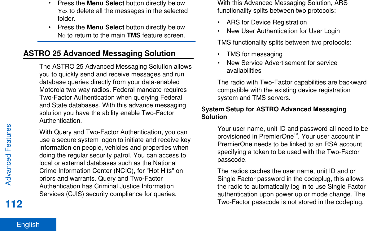 •Press the Menu Select button directly belowYes to delete all the messages in the selectedfolder.•Press the Menu Select button directly belowNo to return to the main TMS feature screen.ASTRO 25 Advanced Messaging SolutionThe ASTRO 25 Advanced Messaging Solution allowsyou to quickly send and receive messages and rundatabase queries directly from your data-enabledMotorola two-way radios. Federal mandate requiresTwo-Factor Authentication when querying Federaland State databases. With this advance messagingsolution you have the ability enable Two-FactorAuthentication.With Query and Two-Factor Authentication, you canuse a secure system logon to initiate and receive keyinformation on people, vehicles and properties whendoing the regular security patrol. You can access tolocal or external databases such as the NationalCrime Information Center (NCIC), for &quot;Hot Hits&quot; onpriors and warrants. Query and Two-FactorAuthentication has Criminal Justice InformationServices (CJIS) security compliance for queries.With this Advanced Messaging Solution, ARSfunctionality splits between two protocols:• ARS for Device Registration• New User Authentication for User LoginTMS functionality splits between two protocols:• TMS for messaging• New Service Advertisement for serviceavailabilitiesThe radio with Two-Factor capabilities are backwardcompatible with the existing device registrationsystem and TMS servers.System Setup for ASTRO Advanced MessagingSolutionYour user name, unit ID and password all need to beprovisioned in PremierOne™. Your user account inPremierOne needs to be linked to an RSA accountspecifying a token to be used with the Two-Factorpasscode.The radios caches the user name, unit ID and orSingle Factor password in the codeplug, this allowsthe radio to automatically log in to use Single Factorauthentication upon power up or mode change. TheTwo-Factor passcode is not stored in the codeplug.Advanced Features112English