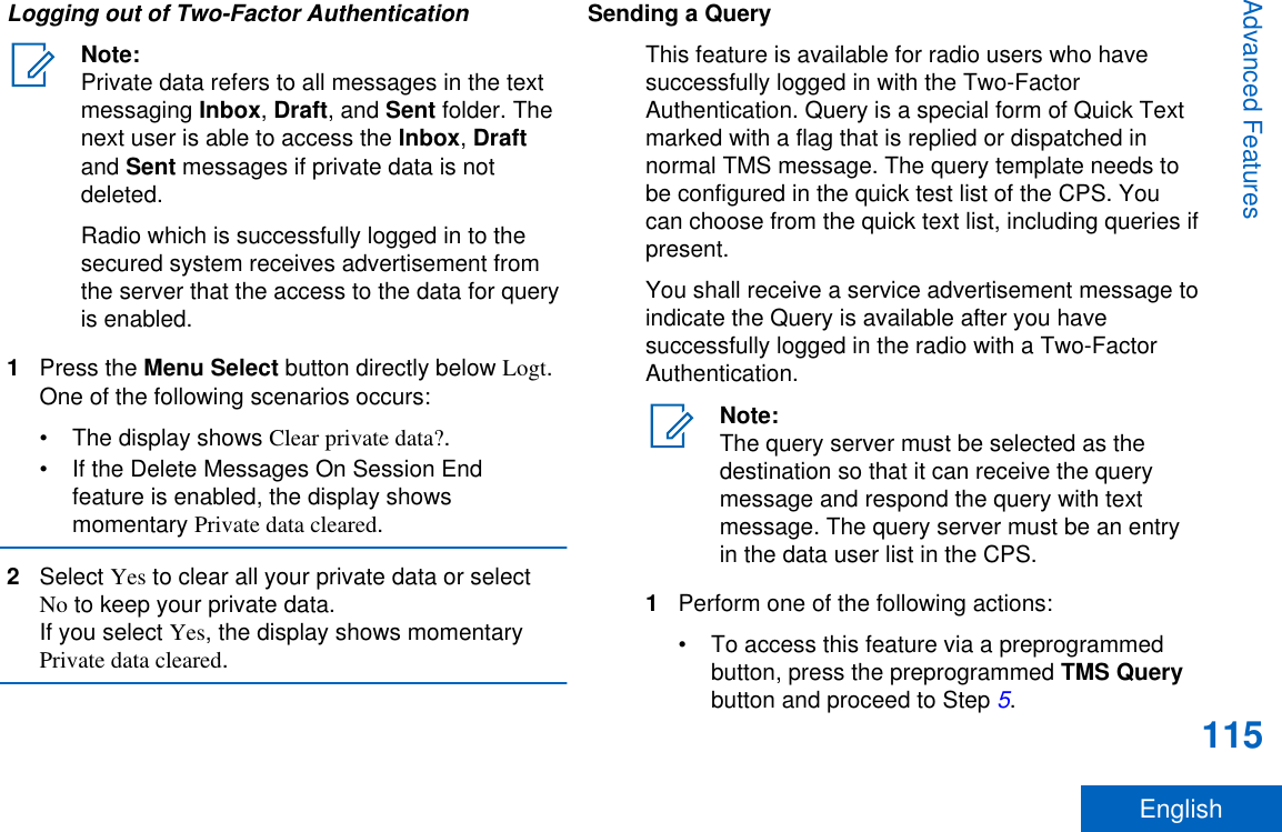 Logging out of Two-Factor AuthenticationNote:Private data refers to all messages in the textmessaging Inbox, Draft, and Sent folder. Thenext user is able to access the Inbox, Draftand Sent messages if private data is notdeleted.Radio which is successfully logged in to thesecured system receives advertisement fromthe server that the access to the data for queryis enabled.1Press the Menu Select button directly below Logt.One of the following scenarios occurs:• The display shows Clear private data?.• If the Delete Messages On Session Endfeature is enabled, the display showsmomentary Private data cleared.2Select Yes to clear all your private data or selectNo to keep your private data.If you select Yes, the display shows momentaryPrivate data cleared.Sending a QueryThis feature is available for radio users who havesuccessfully logged in with the Two-FactorAuthentication. Query is a special form of Quick Textmarked with a flag that is replied or dispatched innormal TMS message. The query template needs tobe configured in the quick test list of the CPS. Youcan choose from the quick text list, including queries ifpresent.You shall receive a service advertisement message toindicate the Query is available after you havesuccessfully logged in the radio with a Two-FactorAuthentication.Note:The query server must be selected as thedestination so that it can receive the querymessage and respond the query with textmessage. The query server must be an entryin the data user list in the CPS.1Perform one of the following actions:• To access this feature via a preprogrammedbutton, press the preprogrammed TMS Querybutton and proceed to Step 5.Advanced Features115English