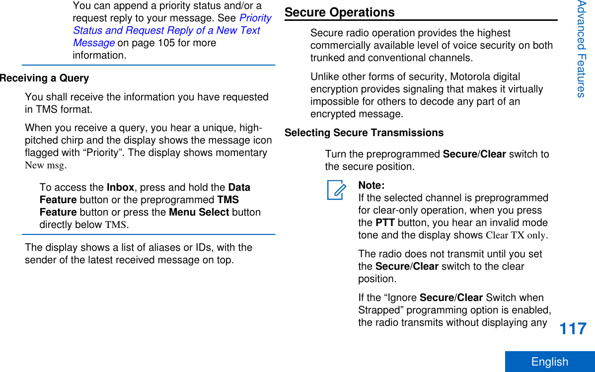 You can append a priority status and/or arequest reply to your message. See PriorityStatus and Request Reply of a New TextMessage on page 105 for moreinformation.Receiving a QueryYou shall receive the information you have requestedin TMS format.When you receive a query, you hear a unique, high-pitched chirp and the display shows the message iconflagged with “Priority”. The display shows momentaryNew msg.To access the Inbox, press and hold the DataFeature button or the preprogrammed TMSFeature button or press the Menu Select buttondirectly below TMS.The display shows a list of aliases or IDs, with thesender of the latest received message on top.Secure OperationsSecure radio operation provides the highestcommercially available level of voice security on bothtrunked and conventional channels.Unlike other forms of security, Motorola digitalencryption provides signaling that makes it virtuallyimpossible for others to decode any part of anencrypted message.Selecting Secure TransmissionsTurn the preprogrammed Secure/Clear switch tothe secure position.Note:If the selected channel is preprogrammedfor clear-only operation, when you pressthe PTT button, you hear an invalid modetone and the display shows Clear TX only.The radio does not transmit until you setthe Secure/Clear switch to the clearposition.If the “Ignore Secure/Clear Switch whenStrapped” programming option is enabled,the radio transmits without displaying anyAdvanced Features117English