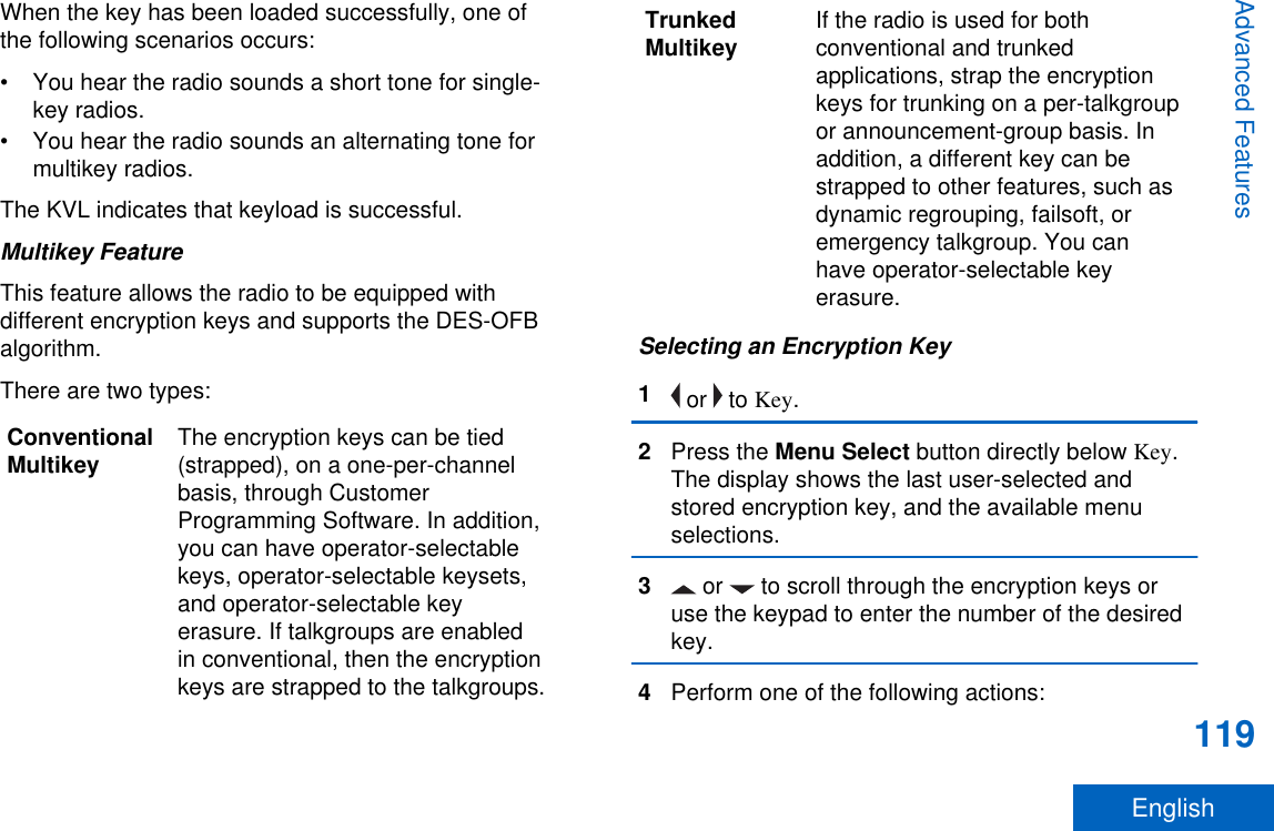 When the key has been loaded successfully, one ofthe following scenarios occurs:• You hear the radio sounds a short tone for single-key radios.• You hear the radio sounds an alternating tone formultikey radios.The KVL indicates that keyload is successful.Multikey FeatureThis feature allows the radio to be equipped withdifferent encryption keys and supports the DES-OFBalgorithm.There are two types:ConventionalMultikey The encryption keys can be tied(strapped), on a one-per-channelbasis, through CustomerProgramming Software. In addition,you can have operator-selectablekeys, operator-selectable keysets,and operator-selectable keyerasure. If talkgroups are enabledin conventional, then the encryptionkeys are strapped to the talkgroups.TrunkedMultikey If the radio is used for bothconventional and trunkedapplications, strap the encryptionkeys for trunking on a per-talkgroupor announcement-group basis. Inaddition, a different key can bestrapped to other features, such asdynamic regrouping, failsoft, oremergency talkgroup. You canhave operator-selectable keyerasure.Selecting an Encryption Key1 or   to Key.2Press the Menu Select button directly below Key.The display shows the last user-selected andstored encryption key, and the available menuselections.3 or   to scroll through the encryption keys oruse the keypad to enter the number of the desiredkey.4Perform one of the following actions:Advanced Features119English