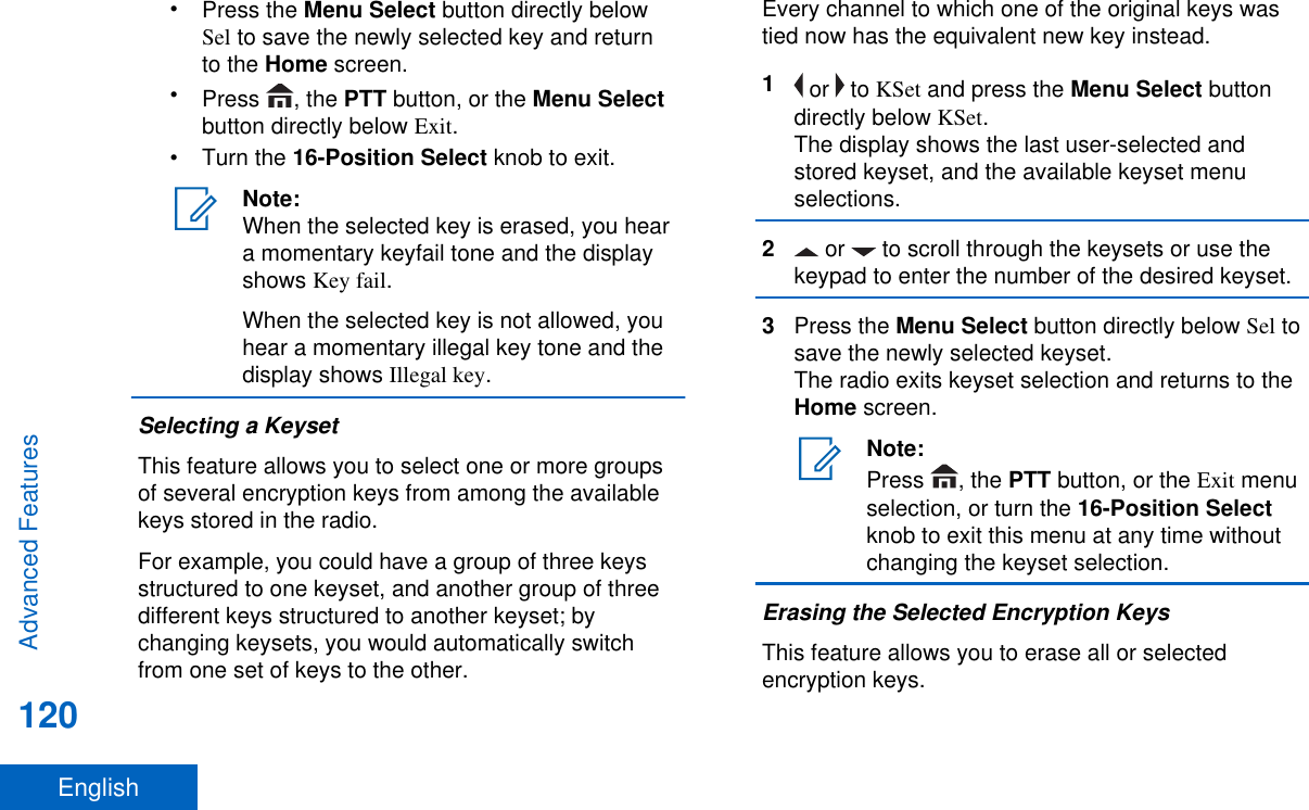 •Press the Menu Select button directly belowSel to save the newly selected key and returnto the Home screen.•Press  , the PTT button, or the Menu Selectbutton directly below Exit.•Turn the 16-Position Select knob to exit.Note:When the selected key is erased, you heara momentary keyfail tone and the displayshows Key fail.When the selected key is not allowed, youhear a momentary illegal key tone and thedisplay shows Illegal key.Selecting a KeysetThis feature allows you to select one or more groupsof several encryption keys from among the availablekeys stored in the radio.For example, you could have a group of three keysstructured to one keyset, and another group of threedifferent keys structured to another keyset; bychanging keysets, you would automatically switchfrom one set of keys to the other.Every channel to which one of the original keys wastied now has the equivalent new key instead.1 or   to KSet and press the Menu Select buttondirectly below KSet.The display shows the last user-selected andstored keyset, and the available keyset menuselections.2 or   to scroll through the keysets or use thekeypad to enter the number of the desired keyset.3Press the Menu Select button directly below Sel tosave the newly selected keyset.The radio exits keyset selection and returns to theHome screen.Note:Press  , the PTT button, or the Exit menuselection, or turn the 16-Position Selectknob to exit this menu at any time withoutchanging the keyset selection.Erasing the Selected Encryption KeysThis feature allows you to erase all or selectedencryption keys.Advanced Features120English