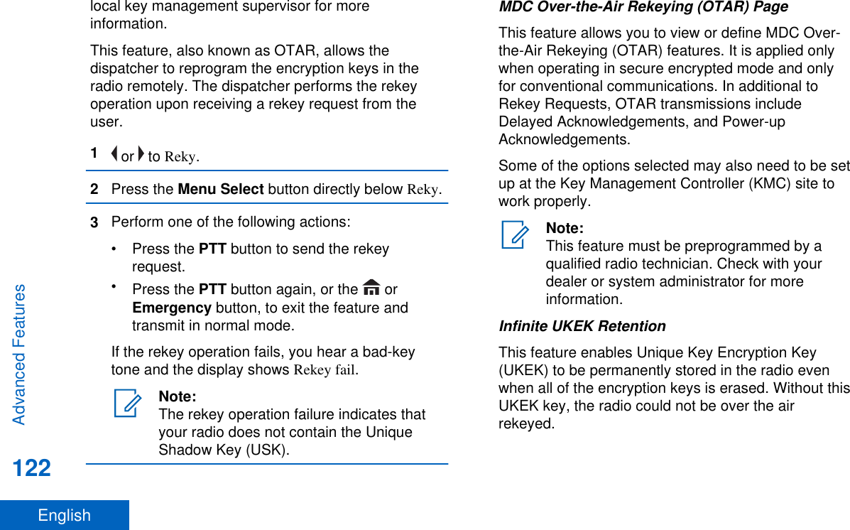 local key management supervisor for moreinformation.This feature, also known as OTAR, allows thedispatcher to reprogram the encryption keys in theradio remotely. The dispatcher performs the rekeyoperation upon receiving a rekey request from theuser.1 or   to Reky.2Press the Menu Select button directly below Reky.3Perform one of the following actions:•Press the PTT button to send the rekeyrequest.•Press the PTT button again, or the   orEmergency button, to exit the feature andtransmit in normal mode.If the rekey operation fails, you hear a bad-keytone and the display shows Rekey fail.Note:The rekey operation failure indicates thatyour radio does not contain the UniqueShadow Key (USK).MDC Over-the-Air Rekeying (OTAR) PageThis feature allows you to view or define MDC Over-the-Air Rekeying (OTAR) features. It is applied onlywhen operating in secure encrypted mode and onlyfor conventional communications. In additional toRekey Requests, OTAR transmissions includeDelayed Acknowledgements, and Power-upAcknowledgements.Some of the options selected may also need to be setup at the Key Management Controller (KMC) site towork properly.Note:This feature must be preprogrammed by aqualified radio technician. Check with yourdealer or system administrator for moreinformation.Infinite UKEK RetentionThis feature enables Unique Key Encryption Key(UKEK) to be permanently stored in the radio evenwhen all of the encryption keys is erased. Without thisUKEK key, the radio could not be over the airrekeyed.Advanced Features122English