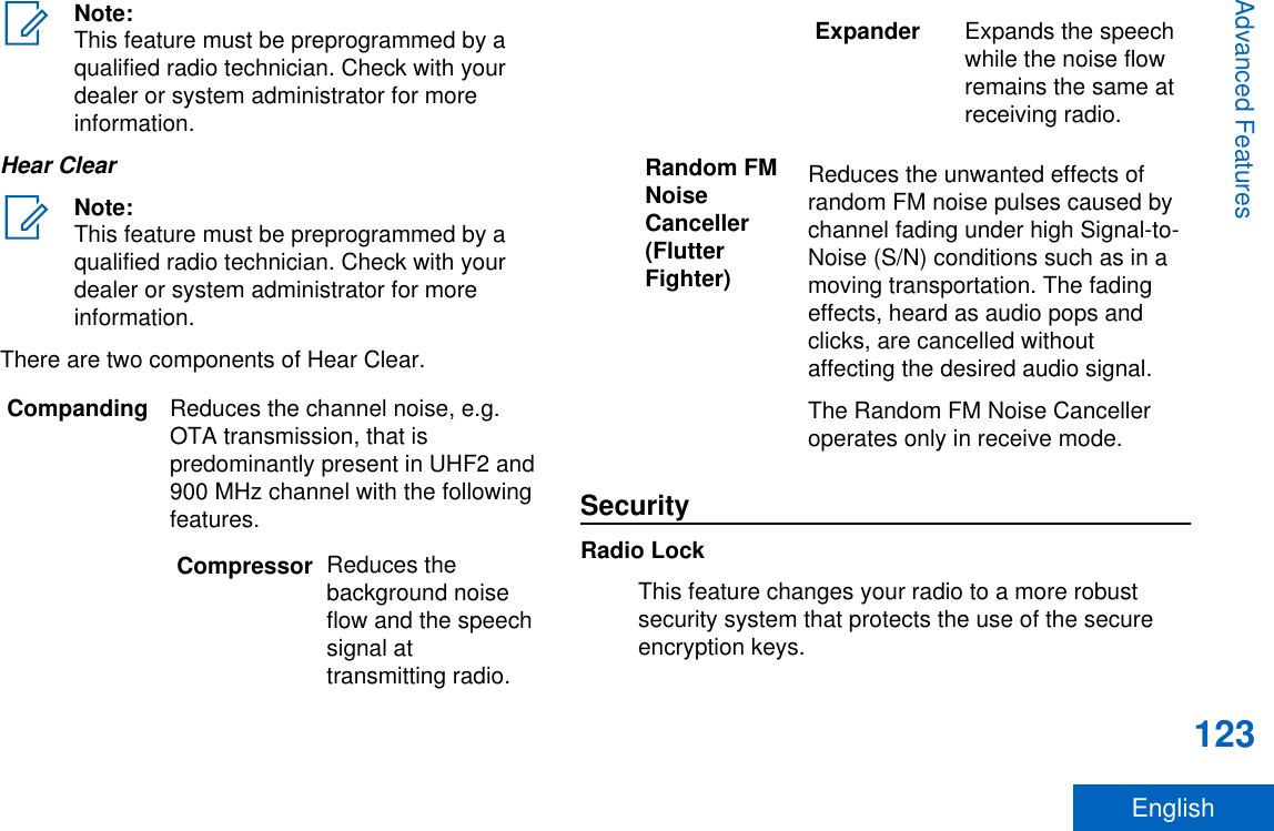 Note:This feature must be preprogrammed by aqualified radio technician. Check with yourdealer or system administrator for moreinformation.Hear ClearNote:This feature must be preprogrammed by aqualified radio technician. Check with yourdealer or system administrator for moreinformation.There are two components of Hear Clear.Companding Reduces the channel noise, e.g.OTA transmission, that ispredominantly present in UHF2 and900 MHz channel with the followingfeatures.Compressor Reduces thebackground noiseflow and the speechsignal attransmitting radio.Expander Expands the speechwhile the noise flowremains the same atreceiving radio.Random FMNoiseCanceller(FlutterFighter)Reduces the unwanted effects ofrandom FM noise pulses caused bychannel fading under high Signal-to-Noise (S/N) conditions such as in amoving transportation. The fadingeffects, heard as audio pops andclicks, are cancelled withoutaffecting the desired audio signal.The Random FM Noise Cancelleroperates only in receive mode.SecurityRadio LockThis feature changes your radio to a more robustsecurity system that protects the use of the secureencryption keys.Advanced Features123English