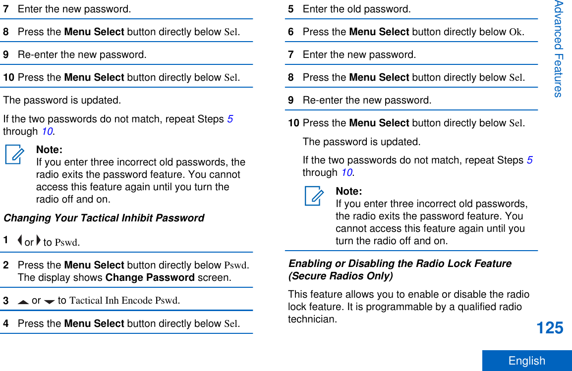 7Enter the new password.8Press the Menu Select button directly below Sel.9Re-enter the new password.10 Press the Menu Select button directly below Sel.The password is updated.If the two passwords do not match, repeat Steps 5through 10.Note:If you enter three incorrect old passwords, theradio exits the password feature. You cannotaccess this feature again until you turn theradio off and on.Changing Your Tactical Inhibit Password1 or   to Pswd.2Press the Menu Select button directly below Pswd.The display shows Change Password screen.3 or   to Tactical Inh Encode Pswd.4Press the Menu Select button directly below Sel.5Enter the old password.6Press the Menu Select button directly below Ok.7Enter the new password.8Press the Menu Select button directly below Sel.9Re-enter the new password.10 Press the Menu Select button directly below Sel.The password is updated.If the two passwords do not match, repeat Steps 5through 10.Note:If you enter three incorrect old passwords,the radio exits the password feature. Youcannot access this feature again until youturn the radio off and on.Enabling or Disabling the Radio Lock Feature(Secure Radios Only)This feature allows you to enable or disable the radiolock feature. It is programmable by a qualified radiotechnician.Advanced Features125English