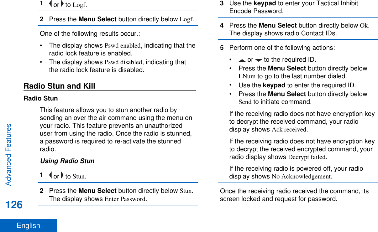 1 or   to Logf.2Press the Menu Select button directly below Logf.One of the following results occur.:• The display shows Pswd enabled, indicating that theradio lock feature is enabled.• The display shows Pswd disabled, indicating thatthe radio lock feature is disabled.Radio Stun and KillRadio StunThis feature allows you to stun another radio bysending an over the air command using the menu onyour radio. This feature prevents an unauthorizeduser from using the radio. Once the radio is stunned,a password is required to re-activate the stunnedradio.Using Radio Stun1 or   to Stun.2Press the Menu Select button directly below Stun.The display shows Enter Password.3Use the keypad to enter your Tactical InhibitEncode Password.4Press the Menu Select button directly below Ok.The display shows radio Contact IDs.5Perform one of the following actions:•  or   to the required ID.•Press the Menu Select button directly belowLNum to go to the last number dialed.•Use the keypad to enter the required ID.•Press the Menu Select button directly belowSend to initiate command.If the receiving radio does not have encryption keyto decrypt the received command, your radiodisplay shows Ack received.If the receiving radio does not have encryption keyto decrypt the received encrypted command, yourradio display shows Decrypt failed.If the receiving radio is powered off, your radiodisplay shows No Acknowledgement.Once the receiving radio received the command, itsscreen locked and request for password.Advanced Features126English