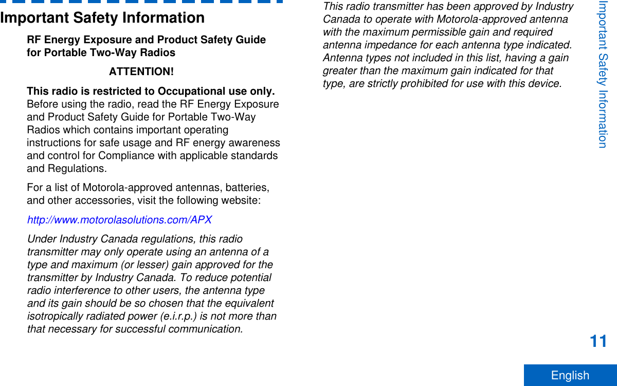 Important Safety InformationRF Energy Exposure and Product Safety Guidefor Portable Two-Way RadiosATTENTION!This radio is restricted to Occupational use only.Before using the radio, read the RF Energy Exposureand Product Safety Guide for Portable Two-WayRadios which contains important operatinginstructions for safe usage and RF energy awarenessand control for Compliance with applicable standardsand Regulations.For a list of Motorola-approved antennas, batteries,and other accessories, visit the following website:http://www.motorolasolutions.com/APXUnder Industry Canada regulations, this radiotransmitter may only operate using an antenna of atype and maximum (or lesser) gain approved for thetransmitter by Industry Canada. To reduce potentialradio interference to other users, the antenna typeand its gain should be so chosen that the equivalentisotropically radiated power (e.i.r.p.) is not more thanthat necessary for successful communication.This radio transmitter has been approved by IndustryCanada to operate with Motorola-approved antennawith the maximum permissible gain and requiredantenna impedance for each antenna type indicated.Antenna types not included in this list, having a gaingreater than the maximum gain indicated for thattype, are strictly prohibited for use with this device.Important Safety Information11English