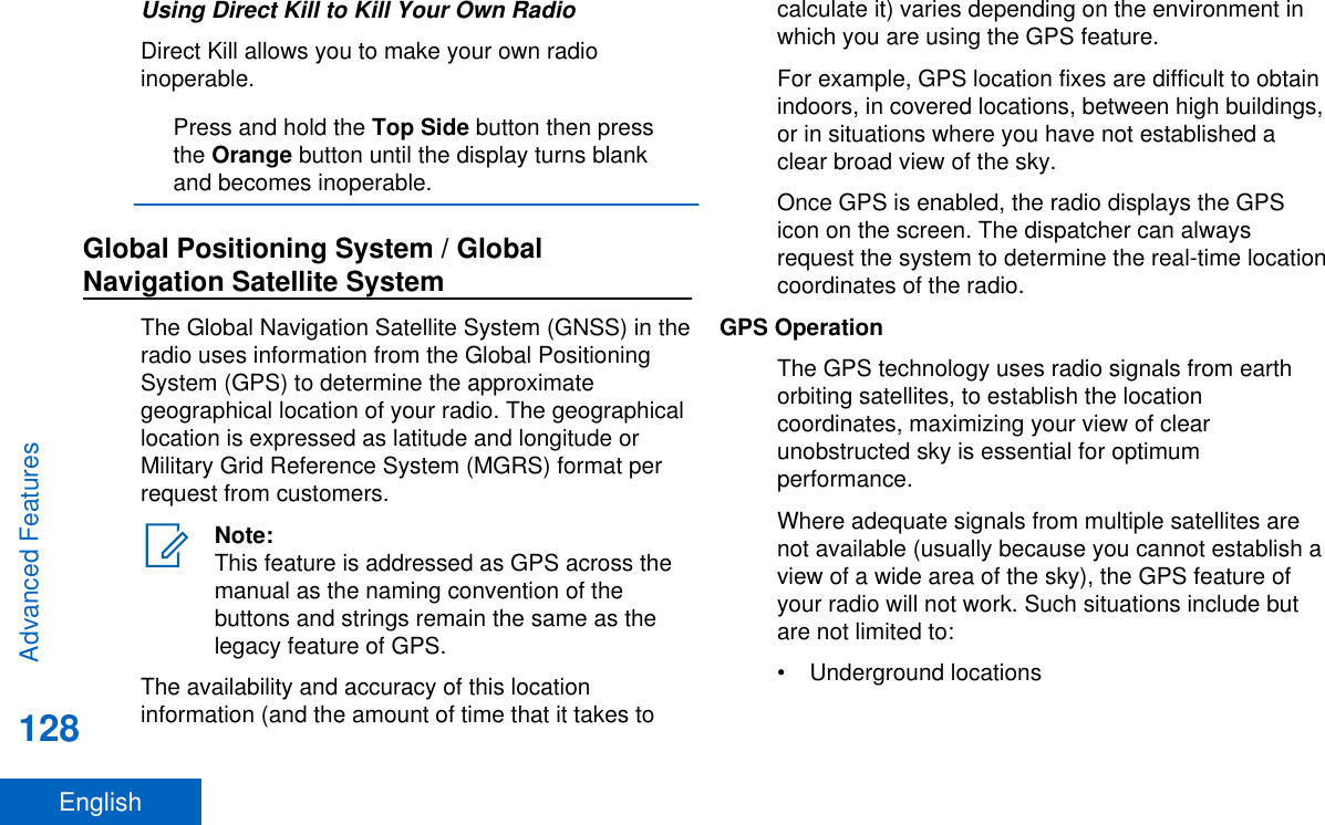 Using Direct Kill to Kill Your Own RadioDirect Kill allows you to make your own radioinoperable.Press and hold the Top Side button then pressthe Orange button until the display turns blankand becomes inoperable.Global Positioning System / GlobalNavigation Satellite SystemThe Global Navigation Satellite System (GNSS) in theradio uses information from the Global PositioningSystem (GPS) to determine the approximategeographical location of your radio. The geographicallocation is expressed as latitude and longitude orMilitary Grid Reference System (MGRS) format perrequest from customers.Note:This feature is addressed as GPS across themanual as the naming convention of thebuttons and strings remain the same as thelegacy feature of GPS.The availability and accuracy of this locationinformation (and the amount of time that it takes tocalculate it) varies depending on the environment inwhich you are using the GPS feature.For example, GPS location fixes are difficult to obtainindoors, in covered locations, between high buildings,or in situations where you have not established aclear broad view of the sky.Once GPS is enabled, the radio displays the GPSicon on the screen. The dispatcher can alwaysrequest the system to determine the real-time locationcoordinates of the radio.GPS OperationThe GPS technology uses radio signals from earthorbiting satellites, to establish the locationcoordinates, maximizing your view of clearunobstructed sky is essential for optimumperformance.Where adequate signals from multiple satellites arenot available (usually because you cannot establish aview of a wide area of the sky), the GPS feature ofyour radio will not work. Such situations include butare not limited to:• Underground locationsAdvanced Features128English