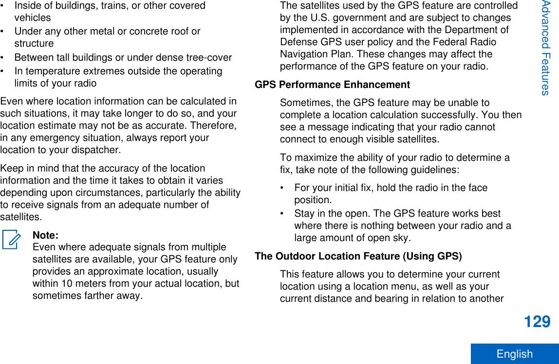 • Inside of buildings, trains, or other coveredvehicles• Under any other metal or concrete roof orstructure• Between tall buildings or under dense tree-cover• In temperature extremes outside the operatinglimits of your radioEven where location information can be calculated insuch situations, it may take longer to do so, and yourlocation estimate may not be as accurate. Therefore,in any emergency situation, always report yourlocation to your dispatcher.Keep in mind that the accuracy of the locationinformation and the time it takes to obtain it variesdepending upon circumstances, particularly the abilityto receive signals from an adequate number ofsatellites.Note:Even where adequate signals from multiplesatellites are available, your GPS feature onlyprovides an approximate location, usuallywithin 10 meters from your actual location, butsometimes farther away.The satellites used by the GPS feature are controlledby the U.S. government and are subject to changesimplemented in accordance with the Department ofDefense GPS user policy and the Federal RadioNavigation Plan. These changes may affect theperformance of the GPS feature on your radio.GPS Performance EnhancementSometimes, the GPS feature may be unable tocomplete a location calculation successfully. You thensee a message indicating that your radio cannotconnect to enough visible satellites.To maximize the ability of your radio to determine afix, take note of the following guidelines:• For your initial fix, hold the radio in the faceposition.• Stay in the open. The GPS feature works bestwhere there is nothing between your radio and alarge amount of open sky.The Outdoor Location Feature (Using GPS)This feature allows you to determine your currentlocation using a location menu, as well as yourcurrent distance and bearing in relation to anotherAdvanced Features129English