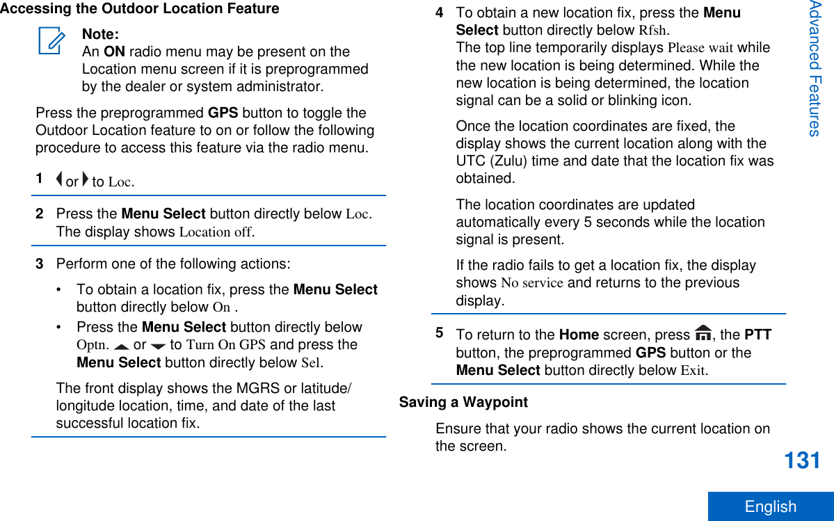 Accessing the Outdoor Location FeatureNote:An ON radio menu may be present on theLocation menu screen if it is preprogrammedby the dealer or system administrator.Press the preprogrammed GPS button to toggle theOutdoor Location feature to on or follow the followingprocedure to access this feature via the radio menu.1 or   to Loc.2Press the Menu Select button directly below Loc.The display shows Location off.3Perform one of the following actions:•To obtain a location fix, press the Menu Selectbutton directly below On .•Press the Menu Select button directly belowOptn.   or   to Turn On GPS and press theMenu Select button directly below Sel.The front display shows the MGRS or latitude/longitude location, time, and date of the lastsuccessful location fix.4To obtain a new location fix, press the MenuSelect button directly below Rfsh.The top line temporarily displays Please wait whilethe new location is being determined. While thenew location is being determined, the locationsignal can be a solid or blinking icon.Once the location coordinates are fixed, thedisplay shows the current location along with theUTC (Zulu) time and date that the location fix wasobtained.The location coordinates are updatedautomatically every 5 seconds while the locationsignal is present.If the radio fails to get a location fix, the displayshows No service and returns to the previousdisplay.5To return to the Home screen, press  , the PTTbutton, the preprogrammed GPS button or theMenu Select button directly below Exit.Saving a WaypointEnsure that your radio shows the current location onthe screen.Advanced Features131English