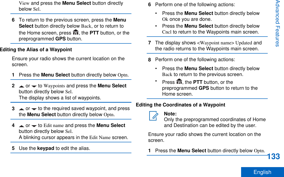 View and press the Menu Select button directlybelow Sel.6To return to the previous screen, press the MenuSelect button directly below Back, or to return tothe Home screen, press  , the PTT button, or thepreprogrammed GPS button.Editing the Alias of a WaypointEnsure your radio shows the current location on thescreen.1Press the Menu Select button directly below Optn.2 or   to Waypoints and press the Menu Selectbutton directly below Sel.The display shows a list of waypoints.3 or   to the required saved waypoint, and pressthe Menu Select button directly below Optn.4 or   to Edit name and press the Menu Selectbutton directly below Sel.A blinking cursor appears in the Edit Name screen.5Use the keypad to edit the alias.6Perform one of the following actions:•Press the Menu Select button directly belowOk once you are done.•Press the Menu Select button directly belowCncl to return to the Waypoints main screen.7The display shows &lt;Waypoint name&gt; Updated andthe radio returns to the Waypoints main screen.8Perform one of the following actions:•Press the Menu Select button directly belowBack to return to the previous screen.•Press  , the PTT button, or thepreprogrammed GPS button to return to theHome screen.Editing the Coordinates of a WaypointNote:Only the preprogrammed coordinates of Homeand Destination can be edited by the user.Ensure your radio shows the current location on thescreen.1Press the Menu Select button directly below Optn.Advanced Features133English