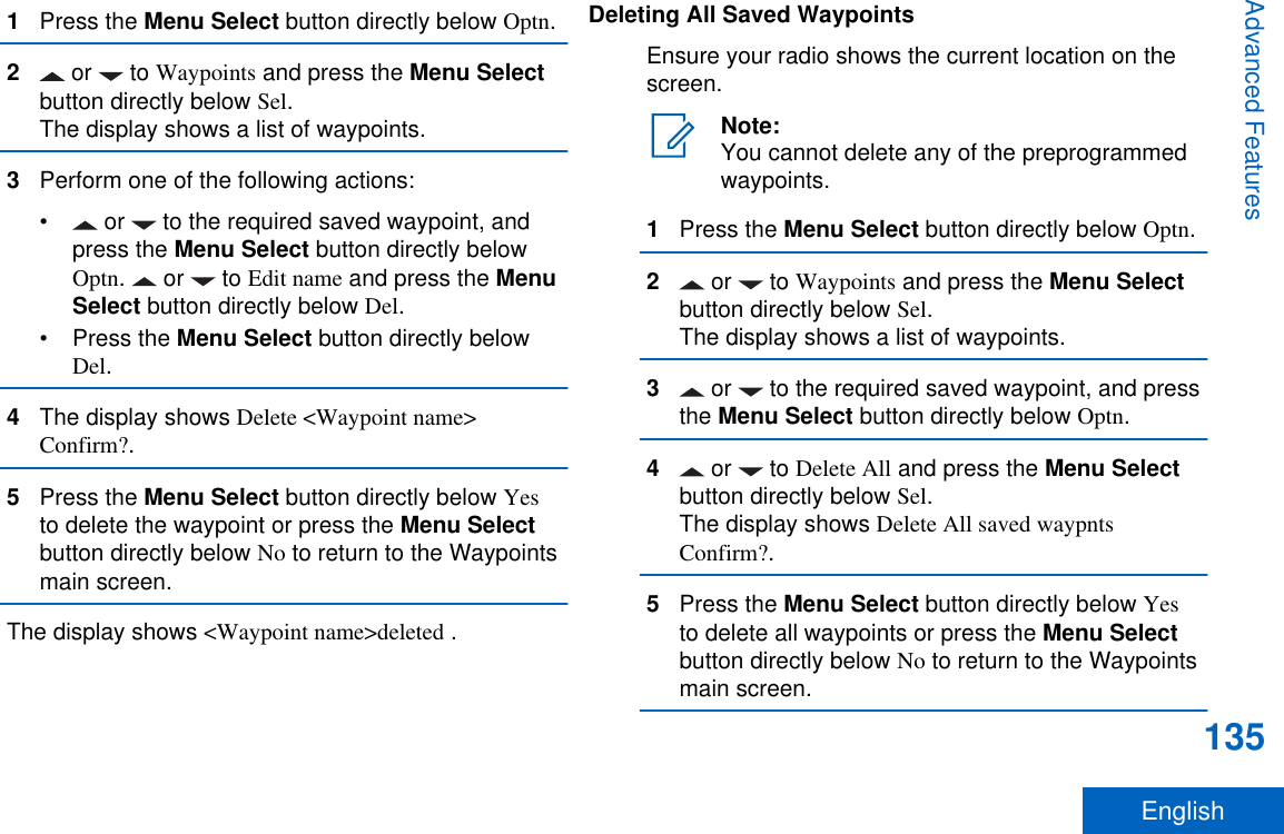 1Press the Menu Select button directly below Optn.2 or   to Waypoints and press the Menu Selectbutton directly below Sel.The display shows a list of waypoints.3Perform one of the following actions:•  or   to the required saved waypoint, andpress the Menu Select button directly belowOptn.   or   to Edit name and press the MenuSelect button directly below Del.•Press the Menu Select button directly belowDel.4The display shows Delete &lt;Waypoint name&gt;Confirm?.5Press the Menu Select button directly below Yesto delete the waypoint or press the Menu Selectbutton directly below No to return to the Waypointsmain screen.The display shows &lt;Waypoint name&gt;deleted .Deleting All Saved WaypointsEnsure your radio shows the current location on thescreen.Note:You cannot delete any of the preprogrammedwaypoints.1Press the Menu Select button directly below Optn.2 or   to Waypoints and press the Menu Selectbutton directly below Sel.The display shows a list of waypoints.3 or   to the required saved waypoint, and pressthe Menu Select button directly below Optn.4 or   to Delete All and press the Menu Selectbutton directly below Sel.The display shows Delete All saved waypntsConfirm?.5Press the Menu Select button directly below Yesto delete all waypoints or press the Menu Selectbutton directly below No to return to the Waypointsmain screen.Advanced Features135English