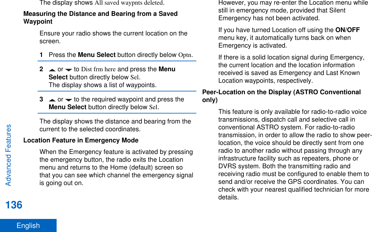 The display shows All saved waypnts deleted.Measuring the Distance and Bearing from a SavedWaypointEnsure your radio shows the current location on thescreen.1Press the Menu Select button directly below Optn.2 or   to Dist frm here and press the MenuSelect button directly below Sel.The display shows a list of waypoints.3 or   to the required waypoint and press theMenu Select button directly below Sel.The display shows the distance and bearing from thecurrent to the selected coordinates.Location Feature in Emergency ModeWhen the Emergency feature is activated by pressingthe emergency button, the radio exits the Locationmenu and returns to the Home (default) screen sothat you can see which channel the emergency signalis going out on.However, you may re-enter the Location menu whilestill in emergency mode, provided that SilentEmergency has not been activated.If you have turned Location off using the ON/OFFmenu key, it automatically turns back on whenEmergency is activated.If there is a solid location signal during Emergency,the current location and the location informationreceived is saved as Emergency and Last KnownLocation waypoints, respectively.Peer-Location on the Display (ASTRO Conventionalonly)This feature is only available for radio-to-radio voicetransmissions, dispatch call and selective call inconventional ASTRO system. For radio-to-radiotransmission, in order to allow the radio to show peer-location, the voice should be directly sent from oneradio to another radio without passing through anyinfrastructure facility such as repeaters, phone orDVRS system. Both the transmitting radio andreceiving radio must be configured to enable them tosend and/or receive the GPS coordinates. You cancheck with your nearest qualified technician for moredetails.Advanced Features136English