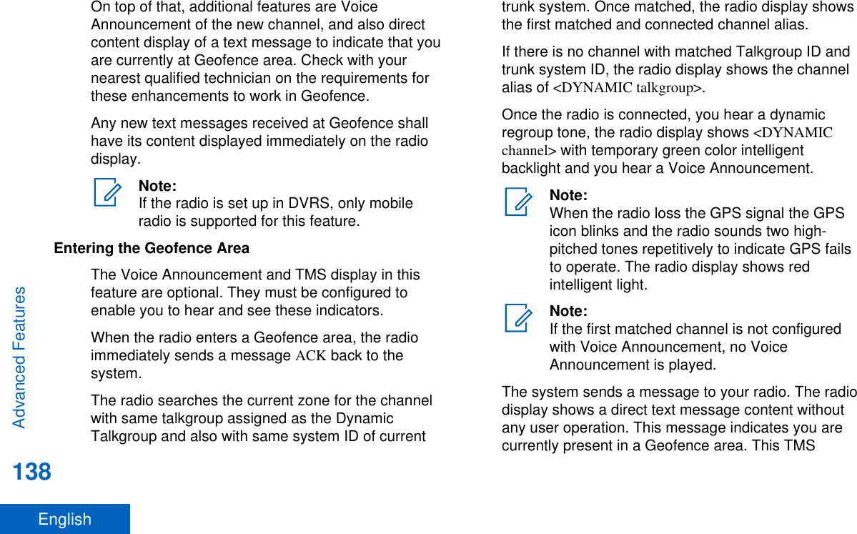 On top of that, additional features are VoiceAnnouncement of the new channel, and also directcontent display of a text message to indicate that youare currently at Geofence area. Check with yournearest qualified technician on the requirements forthese enhancements to work in Geofence.Any new text messages received at Geofence shallhave its content displayed immediately on the radiodisplay.Note:If the radio is set up in DVRS, only mobileradio is supported for this feature.Entering the Geofence AreaThe Voice Announcement and TMS display in thisfeature are optional. They must be configured toenable you to hear and see these indicators.When the radio enters a Geofence area, the radioimmediately sends a message ACK back to thesystem.The radio searches the current zone for the channelwith same talkgroup assigned as the DynamicTalkgroup and also with same system ID of currenttrunk system. Once matched, the radio display showsthe first matched and connected channel alias.If there is no channel with matched Talkgroup ID andtrunk system ID, the radio display shows the channelalias of &lt;DYNAMIC talkgroup&gt;.Once the radio is connected, you hear a dynamicregroup tone, the radio display shows &lt;DYNAMICchannel&gt; with temporary green color intelligentbacklight and you hear a Voice Announcement.Note:When the radio loss the GPS signal the GPSicon blinks and the radio sounds two high-pitched tones repetitively to indicate GPS failsto operate. The radio display shows redintelligent light.Note:If the first matched channel is not configuredwith Voice Announcement, no VoiceAnnouncement is played.The system sends a message to your radio. The radiodisplay shows a direct text message content withoutany user operation. This message indicates you arecurrently present in a Geofence area. This TMSAdvanced Features138English