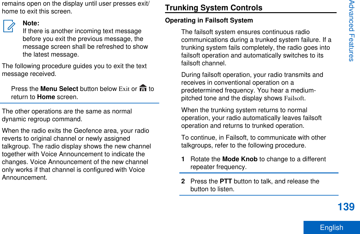 remains open on the display until user presses exit/home to exit this screen.Note:If there is another incoming text messagebefore you exit the previous message, themessage screen shall be refreshed to showthe latest message.The following procedure guides you to exit the textmessage received.Press the Menu Select button below Exit or   toreturn to Home screen.The other operations are the same as normaldynamic regroup command.When the radio exits the Geofence area, your radioreverts to original channel or newly assignedtalkgroup. The radio display shows the new channeltogether with Voice Announcement to indicate thechanges. Voice Announcement of the new channelonly works if that channel is configured with VoiceAnnouncement.Trunking System ControlsOperating in Failsoft SystemThe failsoft system ensures continuous radiocommunications during a trunked system failure. If atrunking system fails completely, the radio goes intofailsoft operation and automatically switches to itsfailsoft channel.During failsoft operation, your radio transmits andreceives in conventional operation on apredetermined frequency. You hear a medium-pitched tone and the display shows Failsoft.When the trunking system returns to normaloperation, your radio automatically leaves failsoftoperation and returns to trunked operation.To continue, in Failsoft, to communicate with othertalkgroups, refer to the following procedure.1Rotate the Mode Knob to change to a differentrepeater frequency.2Press the PTT button to talk, and release thebutton to listen.Advanced Features139English
