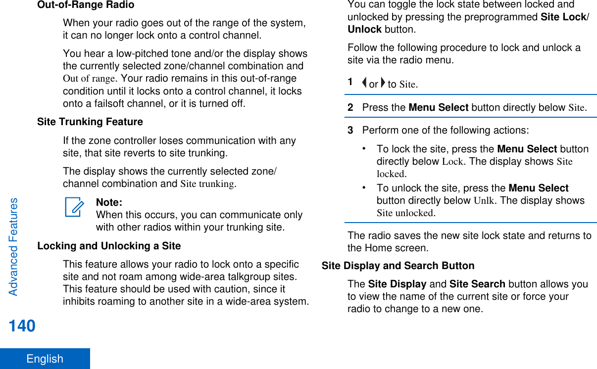 Out-of-Range RadioWhen your radio goes out of the range of the system,it can no longer lock onto a control channel.You hear a low-pitched tone and/or the display showsthe currently selected zone/channel combination andOut of range. Your radio remains in this out-of-rangecondition until it locks onto a control channel, it locksonto a failsoft channel, or it is turned off.Site Trunking FeatureIf the zone controller loses communication with anysite, that site reverts to site trunking.The display shows the currently selected zone/channel combination and Site trunking.Note:When this occurs, you can communicate onlywith other radios within your trunking site.Locking and Unlocking a SiteThis feature allows your radio to lock onto a specificsite and not roam among wide-area talkgroup sites.This feature should be used with caution, since itinhibits roaming to another site in a wide-area system.You can toggle the lock state between locked andunlocked by pressing the preprogrammed Site Lock/Unlock button.Follow the following procedure to lock and unlock asite via the radio menu.1 or   to Site.2Press the Menu Select button directly below Site.3Perform one of the following actions:•To lock the site, press the Menu Select buttondirectly below Lock. The display shows Sitelocked.•To unlock the site, press the Menu Selectbutton directly below Unlk. The display showsSite unlocked.The radio saves the new site lock state and returns tothe Home screen.Site Display and Search ButtonThe Site Display and Site Search button allows youto view the name of the current site or force yourradio to change to a new one.Advanced Features140English