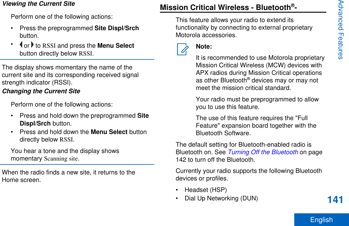 Viewing the Current SitePerform one of the following actions:•Press the preprogrammed Site Displ/Srchbutton.• or   to RSSI and press the Menu Selectbutton directly below RSSI.The display shows momentary the name of thecurrent site and its corresponding received signalstrength indicator (RSSI).Changing the Current SitePerform one of the following actions:•Press and hold down the preprogrammed SiteDispl/Srch button.•Press and hold down the Menu Select buttondirectly below RSSI.You hear a tone and the display showsmomentary Scanning site.When the radio finds a new site, it returns to theHome screen.Mission Critical Wireless - Bluetooth®-This feature allows your radio to extend itsfunctionality by connecting to external proprietaryMotorola accessories.Note:It is recommended to use Motorola proprietaryMission Critical Wireless (MCW) devices withAPX radios during Mission Critical operationsas other Bluetooth® devices may or may notmeet the mission critical standard.Your radio must be preprogrammed to allowyou to use this feature.The use of this feature requires the &quot;FullFeature&quot; expansion board together with theBluetooth Software.The default setting for Bluetooth-enabled radio isBluetooth on. See Turning Off the Bluetooth on page142 to turn off the Bluetooth.Currently your radio supports the following Bluetoothdevices or profiles.• Headset (HSP)• Dial Up Networking (DUN)Advanced Features141English