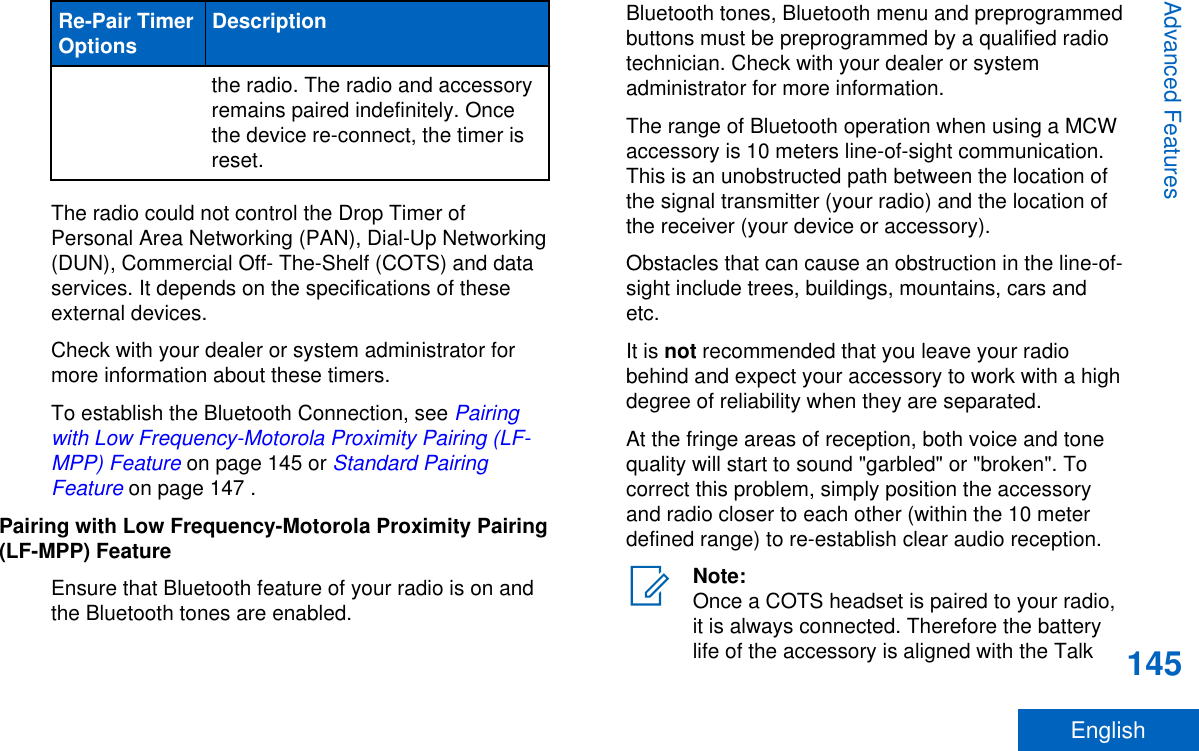 Re-Pair TimerOptions Descriptionthe radio. The radio and accessoryremains paired indefinitely. Oncethe device re-connect, the timer isreset.The radio could not control the Drop Timer ofPersonal Area Networking (PAN), Dial-Up Networking(DUN), Commercial Off- The-Shelf (COTS) and dataservices. It depends on the specifications of theseexternal devices.Check with your dealer or system administrator formore information about these timers.To establish the Bluetooth Connection, see Pairingwith Low Frequency-Motorola Proximity Pairing (LF-MPP) Feature on page 145 or Standard PairingFeature on page 147 .Pairing with Low Frequency-Motorola Proximity Pairing(LF-MPP) FeatureEnsure that Bluetooth feature of your radio is on andthe Bluetooth tones are enabled.Bluetooth tones, Bluetooth menu and preprogrammedbuttons must be preprogrammed by a qualified radiotechnician. Check with your dealer or systemadministrator for more information.The range of Bluetooth operation when using a MCWaccessory is 10 meters line-of-sight communication.This is an unobstructed path between the location ofthe signal transmitter (your radio) and the location ofthe receiver (your device or accessory).Obstacles that can cause an obstruction in the line-of-sight include trees, buildings, mountains, cars andetc.It is not recommended that you leave your radiobehind and expect your accessory to work with a highdegree of reliability when they are separated.At the fringe areas of reception, both voice and tonequality will start to sound &quot;garbled&quot; or &quot;broken&quot;. Tocorrect this problem, simply position the accessoryand radio closer to each other (within the 10 meterdefined range) to re-establish clear audio reception.Note:Once a COTS headset is paired to your radio,it is always connected. Therefore the batterylife of the accessory is aligned with the TalkAdvanced Features145English